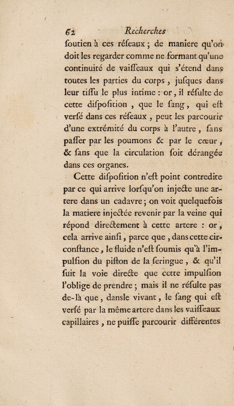 foutien à ces réfeayx ; de maniéré qu’on doit les regarder comme ne formant qu’une continuité de vaiffeaux qui s’étend dans toutes les parties du corps , jufques dans leur tiffu le plus intime r or, il réfulte de cette difpoficion , que le fang, qui eft verfé dans ces réfeàux , peut les parcourir d’une extrémité du corps a l’autre , fans paffer par les poumons &amp; par le cœur y &amp; fans que la circulation foit dérangée dans ces organes. Cette difpofition n’eft point contredite par ce qui arrive lorfqu’on inje&amp;e une ar¬ tère dans un cadavre ; on voit quelquefois la matière injectée revenir par la veine qui répond direéiement à cette artere : or, cela arrive ainfi , parce que , dans cette cir- conftance., le fluide n’eft fournis qu'à l'im- pulfion du pifton de la feringue , &amp; qu’il fuit la voie direéte que cette impulfion l’oblige de prendre ; mais il ne réfulte pas de-la que, dansle vivant, le fang qui eft verfé par la même artere dans les vaiffeaux capillaires , ne puiffe parcourir différentes
