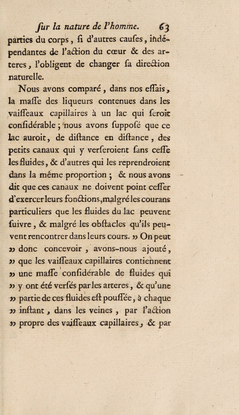 parties du corps , !i d’autres caufes, ifîdé- pendantes de l’adion du cœur &amp; des ar¬ tères j l’obligent de changer fa direction naturelle. Nous avons comparé , dans nos efTais * la maffe des liqueurs contenues dans les vaifTeaux capillaires à un lac qui feroit confidérable ; nous avons fuppofé que ce lac auroit, de diftance en diftance , des petits canaux qui y verferoient fans cefle les fluides, &amp; d’autres qui les reprendroient dans la même proportion • &amp; nous avons dit que ces canaux ne doivent point cefîer d’exercer leurs fondions,mal gré les courans particuliers que les fluides du lac peuvent fuivre , &amp; malgré les obftacles qu’ils peu¬ vent rencontrer dans leurs cours, v On peut yy donc concevoir , avons-nous ajouté, yy que les vaiiTeaux capillaires contiennent yy une malfe confidérable de fluides qui yy y ont été verfés parles artères, &amp; qu’une yy partie de ces fluides eftpouflee, à chaque yy inftant, dans les veines , par l’adion yy propre des vaiffeaux capillaires^ ôc par