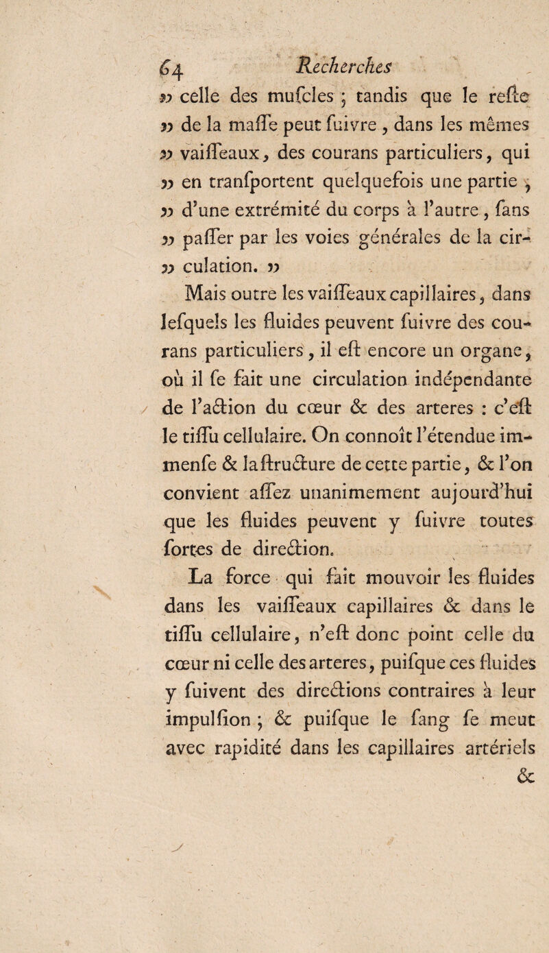 yy celle des mufcles ; tandis que le refce yy de la ma lie peut fuivre , dans les mêmes p vaiffeaux * des courans particuliers, qui yy en tranfportent quelquefois une partie , yy d'une extrémité du corps à l’autre, fans yy paffer par les voies générales de la cir- yy culation. v Mais outre les vaiffeaux capillaires, dans lefquels les fluides peuvent fuivre des cou¬ rans particuliers, il eft encore un organe, où il fe fait une circulation indépendante de l’aétion du cœur &amp; des arteres : c’eft le tiffu cellulaire. On connoît l’étendue iru¬ men fe &amp; laftruCture de cette partie, &amp; l’on convient affez unanimement aujourd’hui que les fluides peuvent y fuivre toutes forces de direction. La force qui fait mouvoir les fluides dans les vaiffeaux capillaires &amp; dans le tiffu cellulaire, n’eft donc point celle du cœur ni celle des arteres, puifque ces fluides y fuivent des directions contraires a leur impulfion ; &amp; puifque le fang fe meut avec rapidité dans les capillaires artériels &amp;