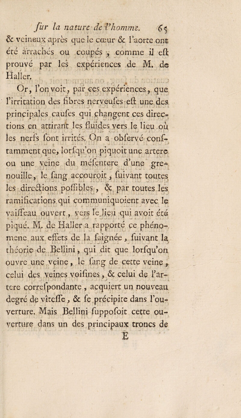 &amp; veineux après que le cœur &amp; l’aorte ont été arraches ou coupés , comme il eft prouvé par les expériences de M. de Haller, ■ j ? ; -î • î / i « ‘ . .■:*.* . ■ , ‘ J ’ Ç' '* ' ‘ ' - ' ' Or, Ton voit , par tes expériences, que flirritation des libres nerveufes eft une des *'• ■’ * ' ■■ ■ ■ • &gt;■ t- ■ ■■ principales caufes qui changent ces direct dons en attirant les fluides vers le lieu ou V • •. ' • -J f ■ * ' les nerfs font irrités. On a obfervé conf- ■* i ; • \ t ' ' 1  ‘ * * ' tamment que, lorsqu’on piquoitune artère ou une veine du méfentere d?une gre¬ nouille, le fang accouroit, fuivant toutes - A ...... les directions poffibles , &amp; par toutes les ramifications qui communiquoient avec le vaiiTeau ouvert, vers le,lieu qui avoir été piqué. M. de Haller a rapporté ce phéno¬ mène aux effets de la faignée, fuivant H théorie de Bellini, qui dit que lorfqu’oh ouvre une veine, le fang de cette veine f celui des veines voilines, &amp; celui de fat- tere çorrefpondante , acquiert un nouveau degré de vîtefle, &amp; fe précipite dans fou- - verture. Mais Bellini fuppofoit cette ou¬ verture dans un des principaux troncs de