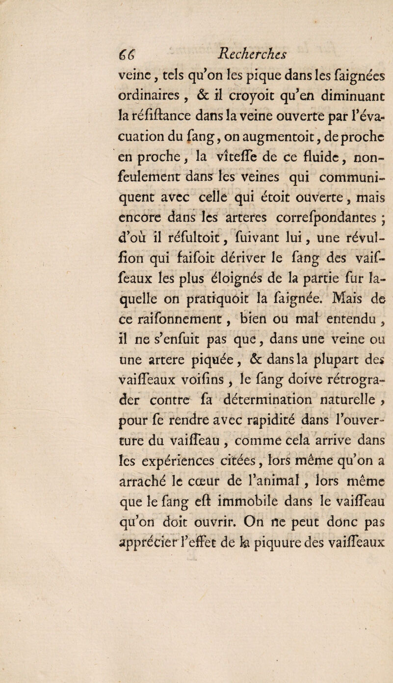 i GG Recherches veine, tels qu’on les pique dans les faignées ordinaires , &amp; il croyoit qu’en diminuant la réfiftance dans la veine ouverte par l’éva- cuation du fang, on augmentait, de proche en proche, la vîteffe de ce fluide, non- feulement dans les veines qui communi¬ quent avec celle qui était ouverte, mais encore dans les arteres correfpondantes ; d’où il réfultoit, fuivant lui, une révul- lion qui faifok dériver le fang des vaif- feaux les plus éloignés de la partie fur la¬ quelle on pratiquôit la faignée. Mais de ce raifonnement, bien ou mal entendu , il ne s’enfuit pas que, dans une veine ou une artere piquée, &amp; dans la plupart des vaiffeaux voifins , le fang doive rétrogra¬ der contre fa détermination naturelle &gt; pour fe rendre avec rapidité dans l’ouver¬ ture du vaiffeau , comme cela arrive dans les expériences citées, lors même qu’on a arraché le cœur de l’animal, lors même que le fang eft immobile dans le vailfeau qu’on doit ouvrir. On ne peut donc pas apprécier l’effet de h piquure des vaiffeaux