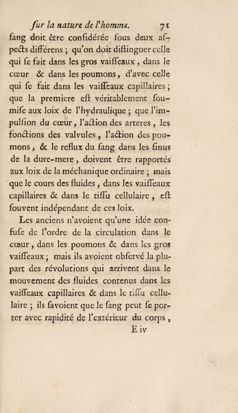 fang doit être confédérée fous deux af- pects différens ; qu’on doit diftinguer celle qui fe fait dans les gros vaiffeaux , dans le cœur &amp; dans les poumons, d’avec celle qui fe fait dans les vaiffeaux capillaires ; que la première eft véritablement fou- mife aux loix de l’hydraulique ; que fini- pulfion du cœur, faction des arteres , les fondions des valvules, faétion des pou¬ mons , &amp; le reflux du fang dans les finus de la dure-mere, doivent être rapportés aux loix de la méchanique ordinaire ; mais que le cours des fluides , dans les vaiffeaux capillaires de dans le tiffu cellulaire , eft fouvent indépendant de ces loix. Les anciens n’avoient qu’une idée con* fufe de Tordre de la circulation dans le cœur, dans les poumons de dans les gros vaiffeaux; mais ils avoient obfervé la plu¬ part des révolutions qui arrivent dans le mouvement des fluides contenus dans les vaiffeaux capillaires de dans le tiffu cellu¬ laire ; ils favoient que le fang peut fe por¬ ter avec rapidité de l’extérieur du corps , Eiv