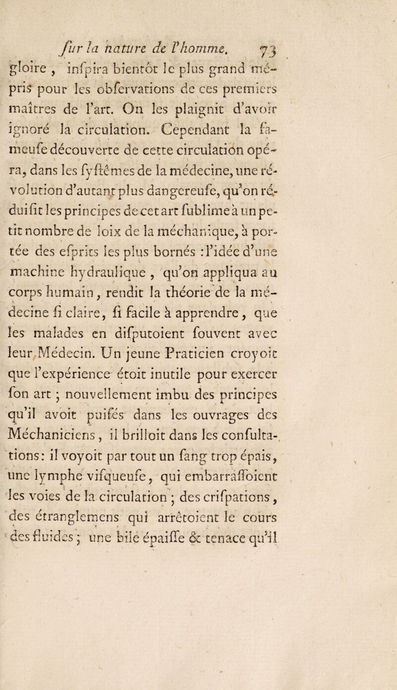 gloire , infpira bientôt le plus grand mé¬ pris pour les cbfervations de ces premiers maîtres de l’art. On les plaignit d’avoir ignoré la circulation. Cependant la fa- meufe découverte de cette circulation Opé¬ ra, dans les fyftêmes de la médecine, une ré¬ volution d’autant plus dangereufe, qu’on ré&gt; duifit les principes de cet art fublime à un pe¬ tit nombre de îoix de la méchanique, à por¬ tée des efprits les plus bornés : l’idée d’une machine hydraulique , qu’on appliqua au corps humain, rendit la théorie de la mé¬ decine fi claire, fi facile à apprendre, que les malades en difputoient fou vent avec leur Médecin. Un jeune Praticien croyoit que l’expérience étoit inutile pour exercer Ion art * nouvellement imbu des principes qu’il avoit puiCes dans les ouvrages des Méchaniciens , il briiloit dans les ccnfu!tâ¬ tions : i! voyoit par tout un fang trop épais, une lymphe vifqueufe, qui embarraflbient •i j . &gt; les voies de la circulation ; des crifpations, des étranglemens qui arrêtoient le cours des fluides ; une bile épaiffe &amp; tenace qinî