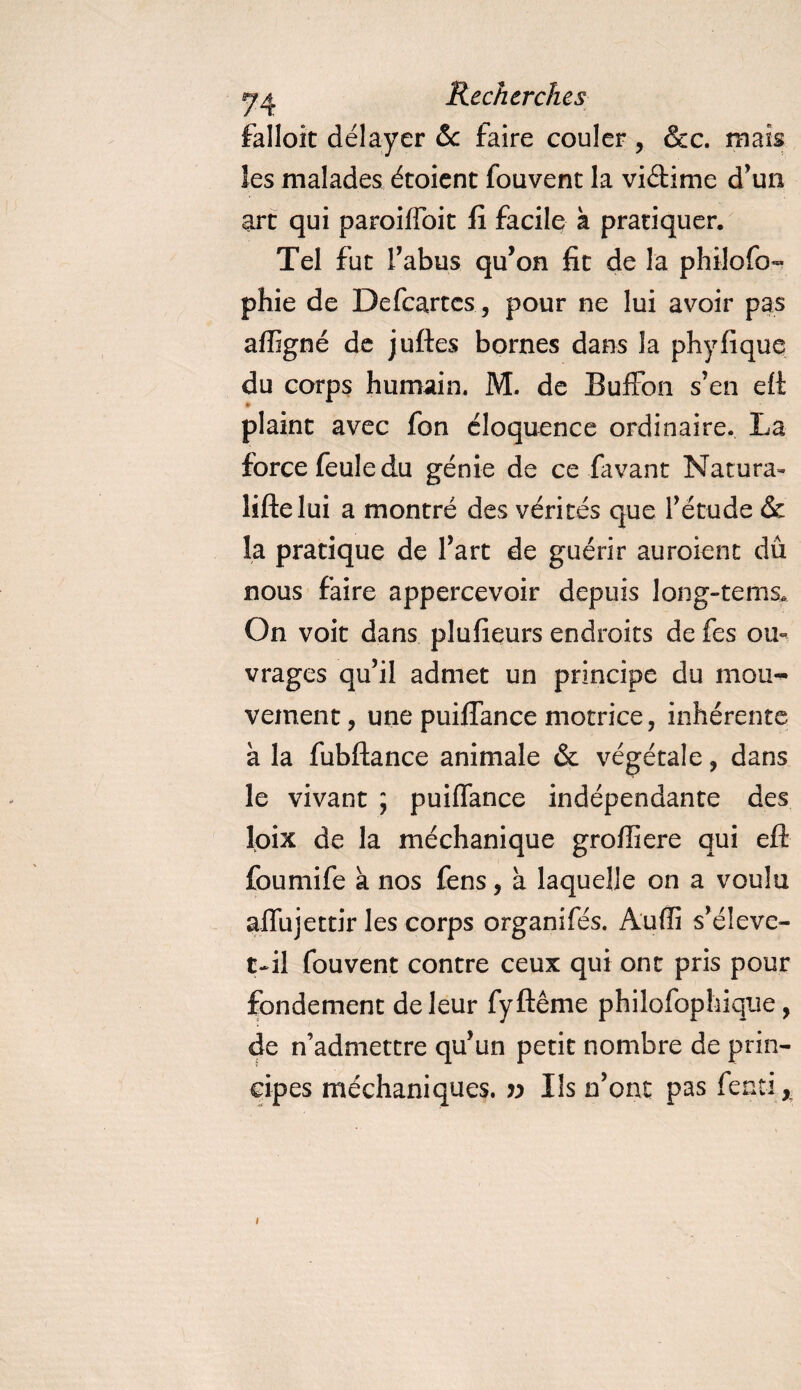 falloit délayer &amp; faire couler , &amp;c. mais les malades étoient fouvent la viétime d’un arc qui paroiffoit fi facile k pratiquer. Tel fut l’abus qu’on fit de la philofo- ph ie de Defcartcs, pour ne lui avoir pas affigné de juftes bornes dans la phyfique du corps humain. M. de Buffon s’en eft plaint avec fon éloquence ordinaire. La force feule du génie de ce favant Natura» lifte lui a montré des vérités que l’étude &amp; la pratique de l’art de guérir auroient dû nous faire appercevoir depuis Ion g-te ms. On voit dans plufieurs endroits de fes ou¬ vrages qu’il admet un principe du mou¬ vement, une puiffance motrice, inhérente à la fubftance animale &amp; végétale, dans le vivant ; puiffance indépendante des loix de la méchanique groffiere qui eft foumife à nos fens, à laquelle on a voulu affujettir les corps organifés. Audi s’éleve- C-il fouvent contre ceux qui ont pris pour fondement de leur fyftême philofophique, de n’admettre qu’un petit nombre de prin¬ cipes méchaniques. » Ils n’ont pas fent-i, i