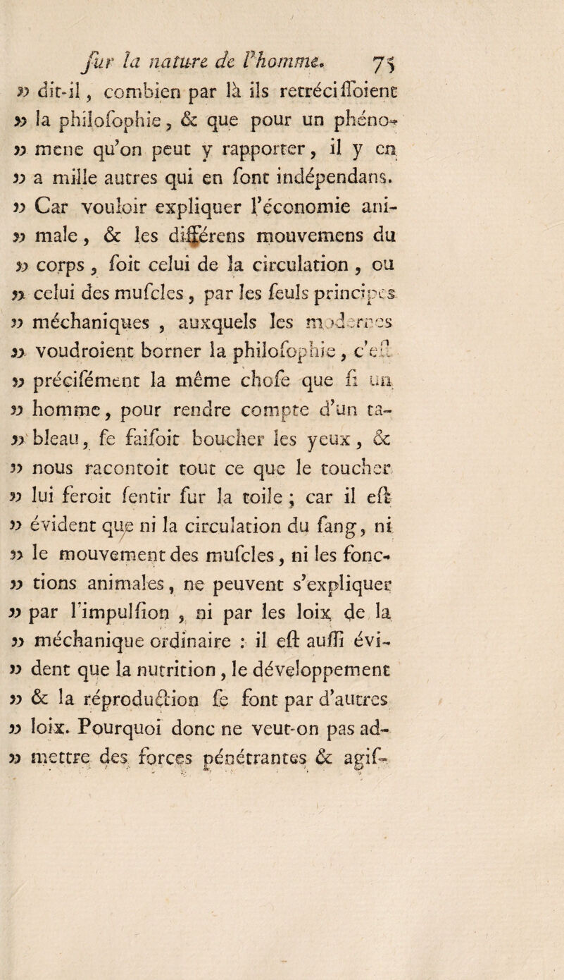 ./ fur la nature de F homme. 75 yy dit-il , combien par là ils rétréci flbiene yy la philofophie , &amp; que pour un phéno** » mené qu’on peut y rapporter, il y en. yy a mille autres qui en font indépendant. v Car vouloir expliquer l’économie ani- yy male, &amp; les différens mouvemens du yy corps , foit celui de la circulation , ou n celui des mufcles , par les feuls principes yy méchaniques , auxquels les modernes yy voudraient borner la philofophie, c’en v précifément la même chofe que fi un yy homme, pour rendre compte d’un ta- n bleau, fe faifoit boucher les yeux, &amp; yy nous racontoit tout ce que le toucher n lui feroit fentir fur la toile ; car il eft yy évident que ni la circulation du fan g, ni n le mouvement des mufcles, ni les fonc- yy tions animales, ne peuvent s’expliquer yy par fimpulfion , ni par les loix de la yy méchanique ordinaire : il eft suffi évi- yy dent que la nutrition ? le développement yy &amp; la reproduction fe font par d’autres yy loix. Pourquoi donc ne veur on pas ad~ yy mettre des forces pénétrantes &amp; agif»