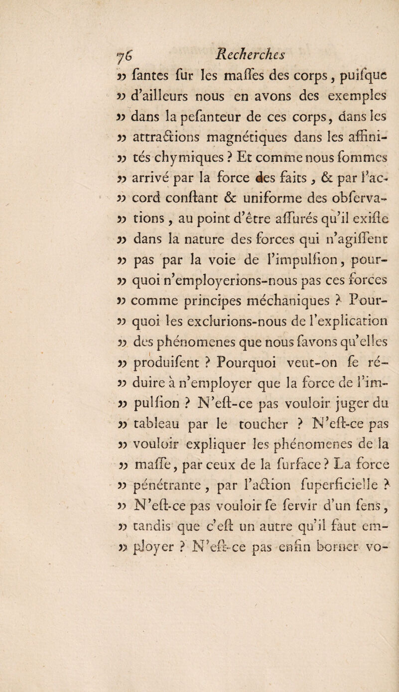 yy fantes fur les mafTes des corps, puifque v d’ailleurs nous en avons des exemples yy dans lapefanteur de ces corps, dans les yy attrapions magnétiques dans les affîni- yy tés chymiques ? Et comme nous Tommes yy arrivé par la force des faits , &amp; par l ac- v cord conftant &amp; uniforme des obferva- yy tions , au point d’être allurés qu’il exiiîe yy dans la nature des forces qui n’agiffent yy pas par la voie de l’impulfion, pour- yy quoi n’employerions-nous pas ces forces v comme principes méchaoiques ? Pour¬ vu quoi les exclurions-nous de f explication yy des phénomènes que nous favons qu’elles yy produifent ? Pourquoi veut-on fe ré~ yy duire à n’employer que la force de rim» yy puîfion ? N’eft-ce pas vouloir juger du yy tableau par le toucher ? N’eft-ce pas yy vouloir expliquer les phénomènes de la yy maffe, par ceux de la fur face ? La force yy pénétrante , par l’aftion fuperftcidle ? yy N’eft-ce pas vouloir fe fervir d’un feus, yy tandis que c’eft un autre qu’il faut em- yy ployer ? N’eft-ce pas enfin borner vo-