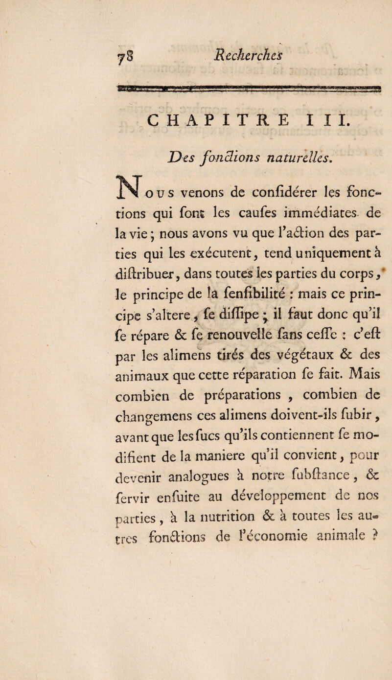 CHAPITRE III. Des fonctions naturelles. N ous venons de confidérer les fonc¬ tions qui font les caufes immédiates de la vie ; nous avons vu que l’adion des par¬ ties qui les exécutent, tend uniquement à diftribuer , dans toutes les parties du corps / le principe de là fenfibilité : mais ce prin¬ cipe s’altere, fe diffipe ; il faut donc qu’il fe répare &amp; fe renouvelle fans ceiïe : c’eft par les alimens tirés des végétaux &amp; des animaux que cette réparation fe fait. Mais combien de préparations , combien de changemens ces alimens doivent-ils fubir, avant que lesfucs qu’ils contiennent fe mo¬ difient de la maniéré qu’il convient, pour devenir analogues à notre fubftance, &amp; fervir enfuite au développement de nos parties, a la nutrition &amp; à toutes les au« très fondions de l’économie animale ?