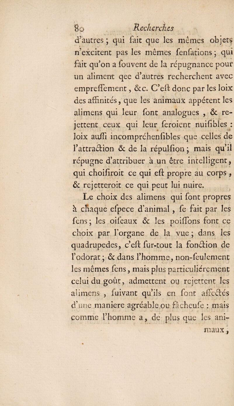 d'autres ; qui fait que les mêmes objets n? excitent pas les mêmes fen fa rions • qui fait qu'on a fouvent de la répugnance pour un aliment qee d’autres recherchent avec empreffement, &amp;c. C’eft donc par les îoix des affinités, que les animaux appétent les alimens qui leur font analogues , &amp; re¬ jettent ceux qui leur feroient nuifîbles : loix suffi incompréhensibles que celles de l’attradion &amp; de la répulfion ; mais qu’il « répugne d’attribuer a un être intelligent , qui choifiroît ce qui eft propre au corps , &amp; rejetteroit ce qui peut lui nuire. Le choix des alimens qui font propres à chaque efpece d’animal , fe fait par les fens ; les oifeaux &amp; les paillons font ce choix par forgane de la vue ; dans les quadrupèdes, c’eft fur-tout la fonction de l’odorat ; &amp; dans l’homrne, non-feulement les mêmes fens, mais plus particuliérement celui du goût, admettent ou rejettent les alimens , fuivant qu’ils en font affedés d’une maniéré agréable ou fâcheufe : mais comme l’homme a, de plus que les a ni- \ maux 3