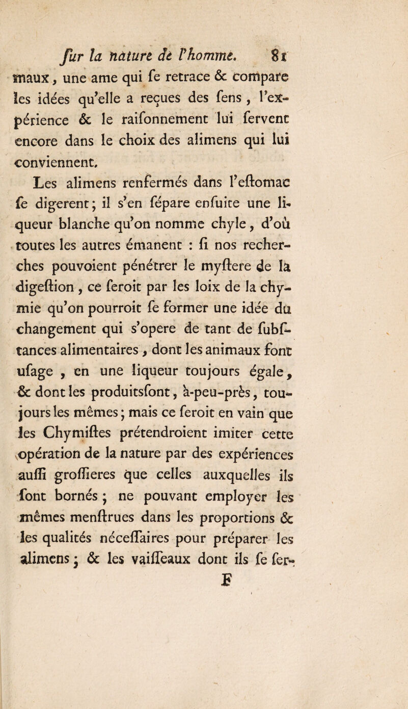 maux, une a me qui fe retrace &amp; compare les idées qu’elle a reçues des fens , l’ex¬ périence &amp; le raifonnement lui fervent encore dans le choix des alimens qui lui conviennent. Les alimens renfermés dans l’eftomac fè digèrent; il s’en fépare enfuice une li¬ queur blanche qu’on nomme chyle, d’où toutes les autres émanent : fi nos recher¬ ches pouvoient pénétrer le myftere de la digeftion , ce feroit par les loix de la chy- mie qu’on pourroit fe former une idée du changement qui s’opère de tant de fubfi- tances alimentaires , dont les animaux font ufage , en une liqueur toujours égale, &amp; dont les produitsfont, a-peu-près, tou¬ jours les mêmes ; mais ce feroit en vain que les Chymiftes prétendraient imiter cette .opération de la nature par des expériences auffi grofïieres que celles auxquelles ils font bornés ; ne pouvant employer les mêmes menftrues dans les proportions &amp; les qualités néceffaires pour préparer les alimens • &amp; les vaiffeaux dont ils fe fer- F