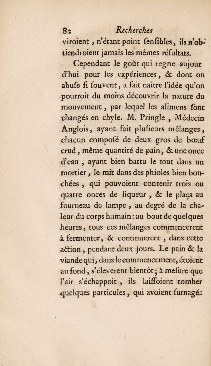 viroient, notant point fenfibles, ilsn’ob- tiendroient jamais les mêmes réfultats. Cependant le goût qui régné aujour d’hui pour les expériences, &amp; dont on abufe fi fouvent, a fait naître ridée qu’on pourroit du moins découvrir la nature du mouvement, par lequel les alimens font changés en chyle. M. Pringle , Médecin Anglois, ayant fait plufieurs mélanges, chacun compofé de deux gros de bœuf crud, même quantité de pain, &amp; une once d’eau , ayant bien battu le tout dans un mortier,, le mit dans des phioles bien bou¬ chées , qui pou voient contenir trois ou quatre onces de liqueur , &amp; le plaça au fourneau de lampe , au degré de la cha¬ leur du corps humain : au bout de quelques heures , tous ces mélanges commencèrent à fermenter, &amp; continuèrent, dans cette adion , pendant deux jours. Le pain &amp; la viande qui, dans le commencement, étoienc au fond, s’élevèrent bientôt ; à mefure que Y air s’échappoit , ils laiffoient tomber quelques particules, qui avoient furnagé: