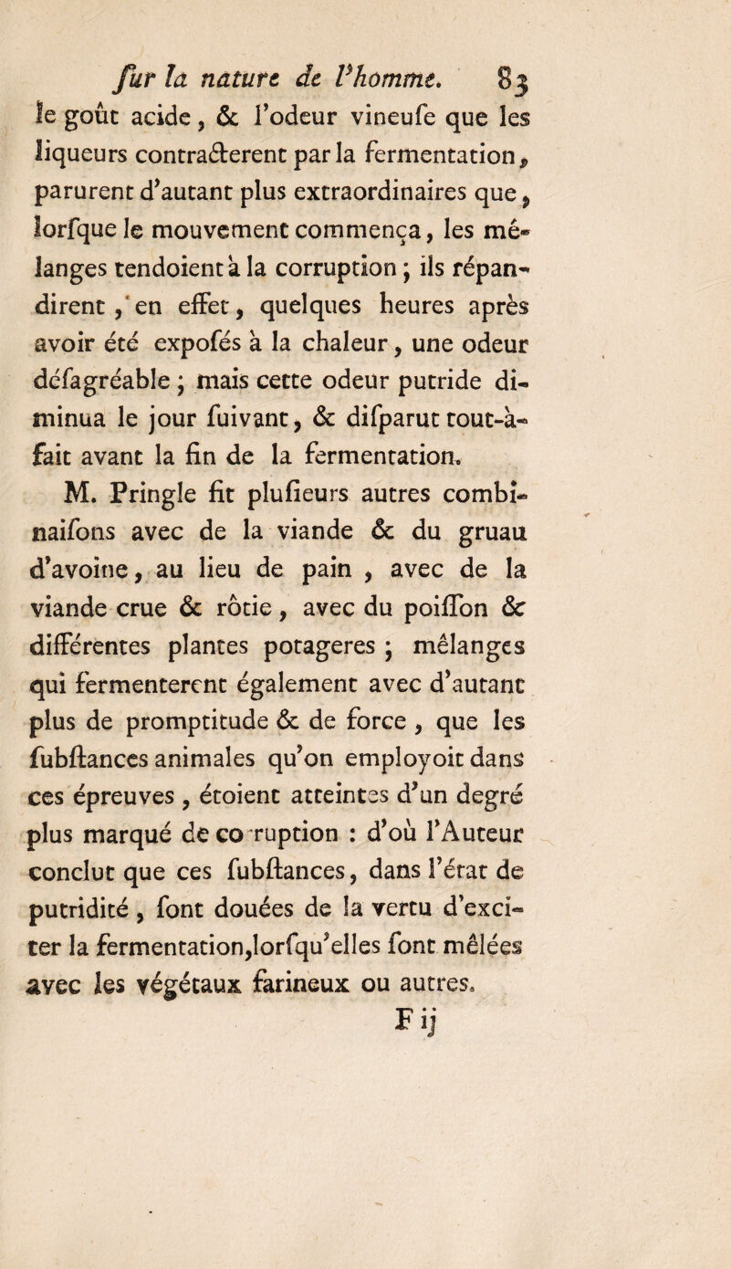 le goût acide, &amp; l’odeur vineufe que les liqueurs contractèrent parla fermentation * parurent d’autant plus extraordinaires que 9 îorfquele mouvement commença, les mê~ langes tendoient a la corruption ; ils fépan- dirent, en effet, quelques heures après avoir été expofés à la chaleur, une odeur défagréable ; mais cette odeur putride di¬ minua le jour fuivant, &amp; difparut tout-à- fait avant la fin de la fermentation, M. Pringle fit pîufieurs autres combî- naifons avec de la viande &amp; du gruau d’avoine, au lieu de pain , avec de la viande crue &amp; rôtie, avec du poifïon &amp; différentes plantes potagères ; mélanges qui fermentèrent également avec d’autant plus de promptitude &amp; de force , que les fubftances animales qu’on employoit dans ces épreuves , étoient atteintes d’un degré plus marqué de corruption : d’où l’Auteur conclut que ces fubftances, dans l’état de putridité, font douées de la vertu d’exci¬ ter la fermentation,lorfqu’elles font mêlées avec les végétaux farineux ou autres*