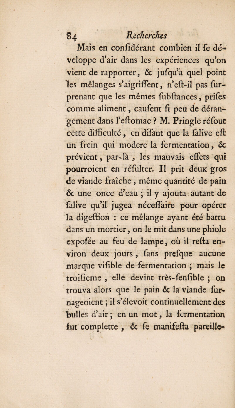 Mais en considérant combien il fe dé¬ veloppe d’air dans les expériences qu’on vient de rapporter, &amp; jufqu’à quel point les mélanges s’aigriffent, n’eft-il pas fur- prenant que les mêmes fubftances, prifes comme aliment, caufent fi peu de déran¬ gement dans Feftomac ? M. Pringle réfouc cette difficulté, en difant que la falive efl: un Frein qui modéré la fermentation, &amp; prévient, par-là , les mauvais effets qui pourroient en réfulter. Il prit deux gros de viande fraîche, même quantité de pain &amp; une once d’eau ; il y ajouta autant de falive qu’il jugea néceffaire pour opérer la digeftion : ce mélange ayant été battu dans un mortier, on le mit dans une phiole expofée au feu de lampe, où il refta en¬ viron deux jours, fans prefque aucune marque vifible de fermentation ; mais le troiüeme , elle devint très-fenfible ; on trouva alors que le pain &amp; la viande fur- nageoient ; il s’élevoit continuellement des bulles d’air ; en un mot, la fermentation fut complette , &amp; fe manifefta pareille-