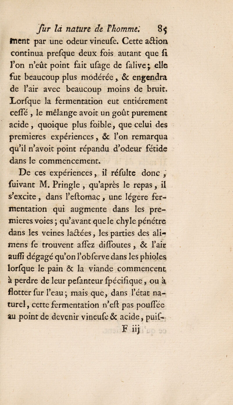 tuent par une odeur vineufe. Cette a&amp;ion continua prefque deux fois autant que fi Fon n’eût point fait ufage de falive \ elle fut beaucoup plus modérée, &amp; engendra de l’air avec beaucoup moins de bruit. Lorfque la fermentation eut entièrement cefle , le mélange avoit un goût purement acide, quoique plus foible, que celui des premières expériences, &amp; l’on remarqua qu’il n’ avoit point répandu d’odeur fétide dans le commencement. De ces expériences, il réfulte donc $ fuivant M. Pringle , qu’après le repas, il s’excite, dans l’eftomac, une légère fer¬ mentation qui augmente dans les pre¬ mières voies ; qu’avant que le chyle pénétre dans les veines la&amp;ées, les parties des ali— mens fe trouvent affez diffoutes , &amp; l’air suffi dégagé qu’on l’obferve dans les phioles lorfque le pain &amp; la viande commencent à perdre de leur pefanteur fpécifique, ou à flotter fur l’eau; mais que, dans l’état na¬ turel , cette fermentation n’eft pas pouffée au point de devenir vineufe &amp; acide, puif- F iij