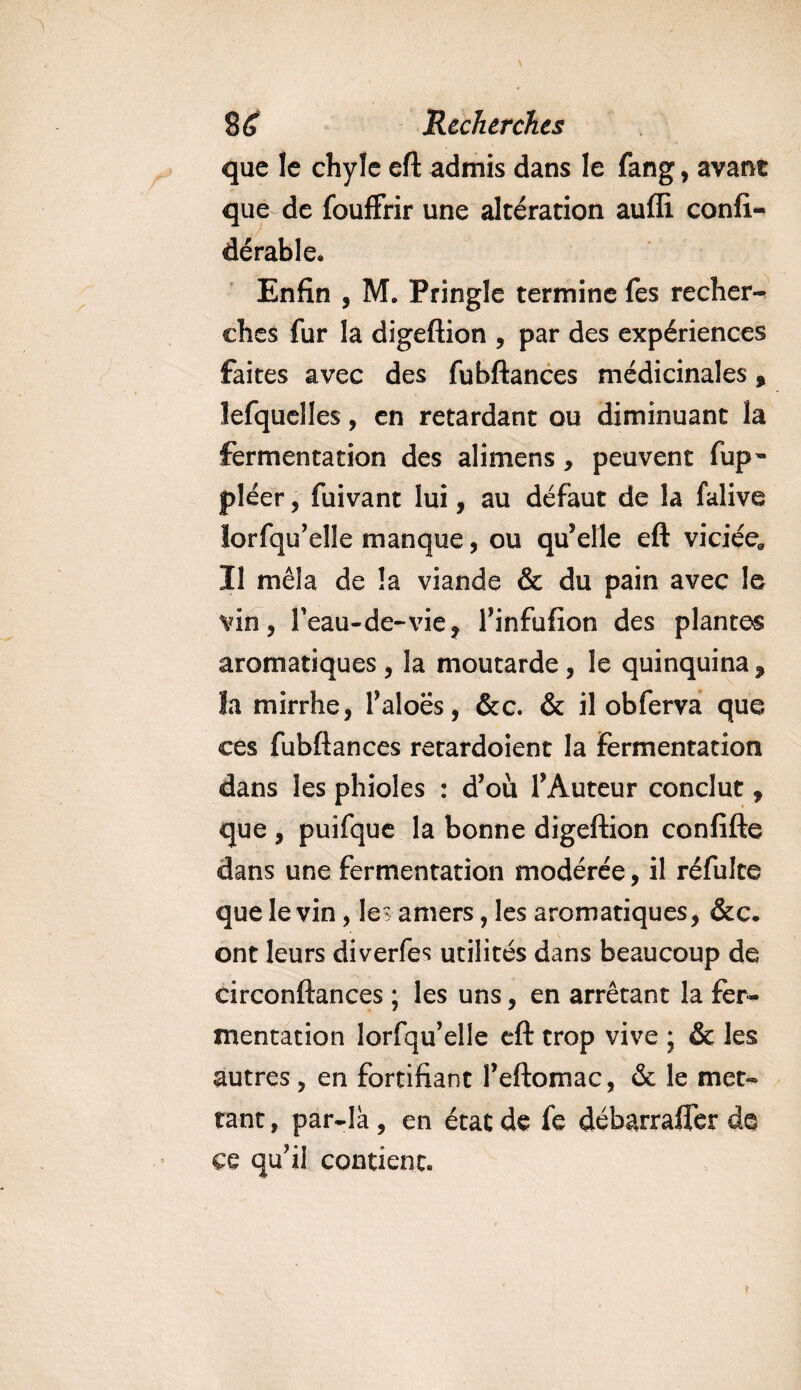que le chyle eft admis dans le fang, avant que de fouffrir une altération aufli consi¬ dérable. Enfin , M. Pringle termine Tes recher** ches fur la digeftion , par des expériences faites avec des fubftances médicinales, lefquelles, en retardant ou diminuant la fermentation des alimens, peuvent fup- pléer, fuivant lui, au défaut de la falive lorsqu'elle manque, ou qu'elle eft viciée* Il mêla de la viande &amp; du pain avec le vin, l'eau-de-vie, l'infufion des plantes aromatiques, la moutarde , le quinquina, la mirrhe, l'aloës, &amp;c. &amp; il obferva que ces fubftances retardoient la Fermentation dans les phioles : d'où l'Auteur conclut, que , puifque la bonne digeftion confifte dans une fermentation modérée, il réfulte que le vin, le? amers, les aromatiques, &amp;c. ont leurs diverfes utilités dans beaucoup de circonftances ; les uns, en arrêtant la fer¬ mentation lorSqu'elle eft trop vive ; &amp; les autres , en fortifiant l'eftomac, &amp; le met¬ tant , par-là, en état de fe débarrafler de ce qu'il contient.