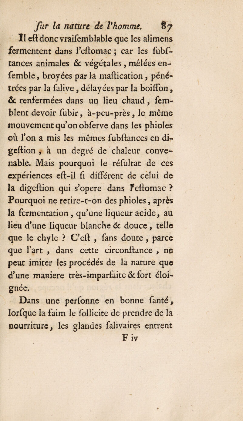 Il eftdonc vraifemblable que les alimens fermentent dans l’eftomac ; car les fubf- tances animales &amp; végétales, mêlées en- femble, broyées par la maftication, péné¬ trées par la falive, délayées par la boifîbn , &amp; renfermées dans un lieu chaud, fem- blent devoir fubir, à-peu-près, le même mouvement qu’on obferve dans les phioles où l’on a mis les mêmes fubftances en di- geftion , à un degré de chaleur conve¬ nable. Mais pourquoi le réfultat de ces expériences eft-il fi différent de celui de la digeftion qui s’opère dans feftomac ? Pourquoi ne retire-t-on des phioles, après la fermentation, qu’une liqueur acide, au lieu d’une liqueur blanche &amp; douce, telle que le chyle ? C’eft , fans doute , parce que l’art , dans cette circonftance , ne peut imiter les procédés de la nature que d’une maniéré très-imparfaite &amp; fort éloi¬ gnée. Dans une perfonne en bonne fanté, lorfque la faim le follicite de prendre de la nourriture, les glandes falivaires entrent Fiv