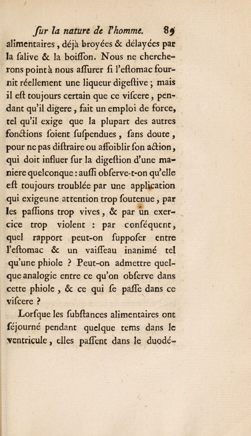alimentaires, déjà broyées &amp; délayées par la falive &amp; la boiffon. Nous ne cherche¬ rons point à nous allurer fi Teflomac four¬ nit réellement une liqueur digeftive ; mais il eft toujours certain que ce vifeere, pen¬ dant qu’il digéré , fait un emploi de force, tel qu’il exige que la plupart des autres fondions foient fufpendues , fans doute , pour ne pas diftraire ou afFoiblir fon adion, qui doit influer fur la digeftion d’une ma¬ niéré quelconque : aufli obferve-t-on qu’elle eft toujours troublée par une application qui exigeune attention trop foutenue, par les pallions trop vives, &amp; par un exer¬ cice trop violent : par conféquent, quel rapport peut-on fuppofer entre l’eftomac &amp; un vaifleau inanimé tel qu’une phiole ? Peut-on admettre quel¬ que analogie entre ce qu’on obferve dans cette phiole , &amp; ce qui fe paife dans ce vifeere ? Lorfque les fubftances alimentaires ont féjourné pendant quelque tems dans le ventricule, elles paffent dans le duodé^ r i