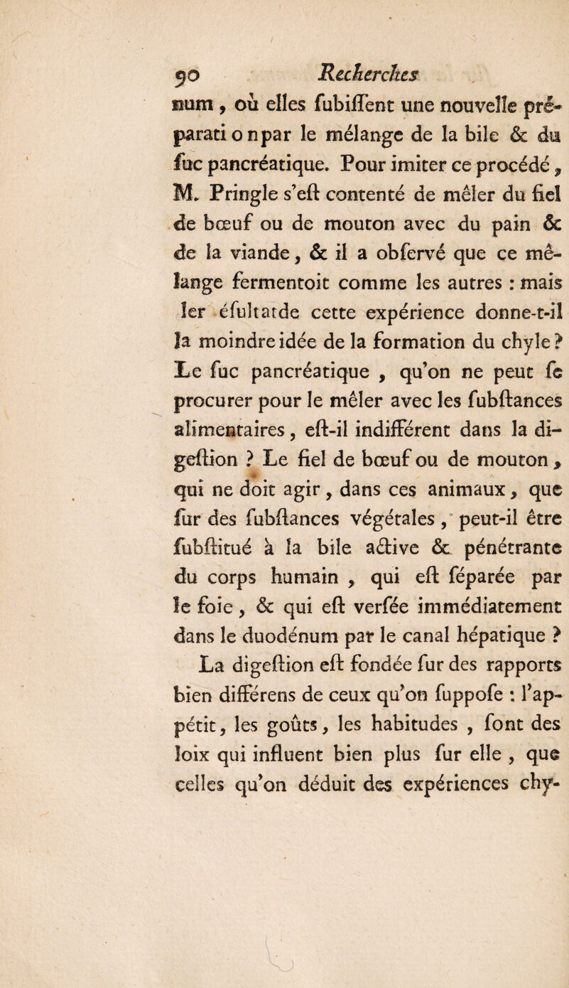 num, où elles fubilTent une nouvelle.pré¬ paration par le mélange de la bile &amp; du fuc pancréatique. Pour imiter ce procédé , M. Pringle s’eft contenté de mêler du fiel de bœuf ou de mouton avec du pain &amp; de la viande, &amp; il a obfervé que ce mé¬ lange fermentoit comme les autres : mais 1er éfultatde cette expérience donne-t-il la moindre idée de la formation du chyle? Le fuc pancréatique , qu’on ne peut fe procurer pour le mêler avec les fubftances alimentaires, eft-il indifférent dans la di- geftion ? Le fiel de bœuf ou de mouton * JHEf A qui ne doit agir , dans ces animaux, que fur des fubftances végétales , peut-il être fubftitué à la bile a&amp;ive &amp; pénétrante du corps humain , qui eft féparée par le foie, &amp; qui eft verfée immédiatement dans le duodénum par le canal hépatique ? La digeftion eft fondée fur des rapports bien diffërens de ceux qu’on fuppofe ; l’ap¬ pétit, les goûts, les habitudes , font des loix qui influent bien plus fur elle , que celles qu’on déduit des expériences chy-