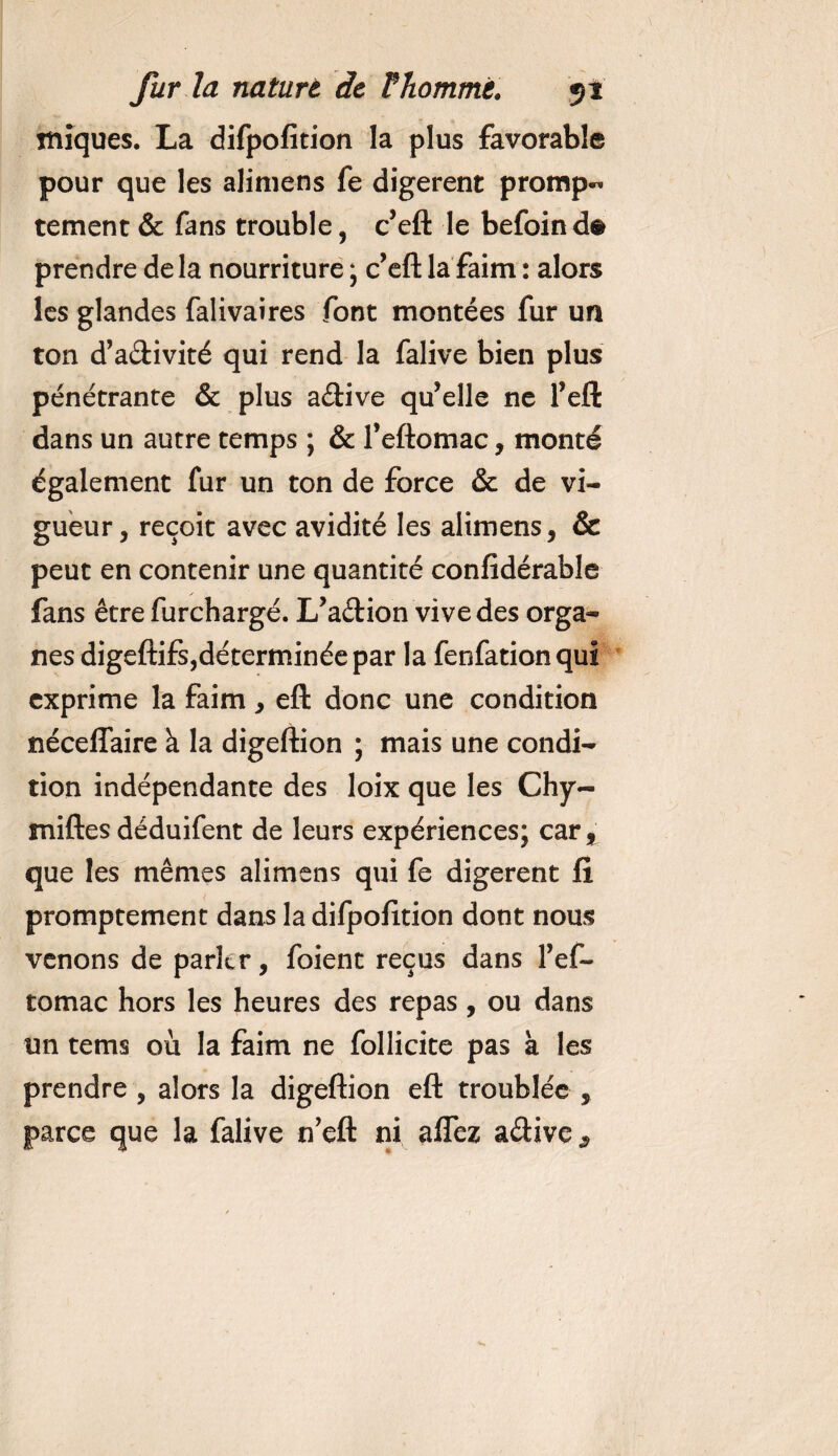 iniques. La difpofition la plus favorable pour que les alimens fe digèrent prompt tement &amp; fans trouble , c’eft le befoind# prendre delà nourriture ; c’eft la faim : alors les glandes falivaires font montées fur un ton d’adivité qui rend la falive bien plus pénétrante &amp; plus adive qu’elle ne l’eft dans un autre temps ; &amp; l’eftomac, monté également fur un ton de force &amp; de vi¬ gueur, reçoit avec avidité les alimens, &amp; peut en contenir une quantité confidérable ✓ fans être furchargé. L’adion vive des orga¬ nes digeftifs,déterminée par la fenfationqui exprime la faim, eft donc une condition néceflaire à la digeftion ; mais une condi¬ tion indépendante des loix que les Chy- miftes déduifent de leurs expériences; car^ que les mêmes alimens qui fe digèrent fi promptement dans la difpofition dont nous venons de parler, foient reçus dans Fef- tomac hors les heures des repas, ou dans un tems où la faim ne follicite pas à les prendre , alors la digeftion eft troublée , parce que la falive n’eft ni afTez adive 9