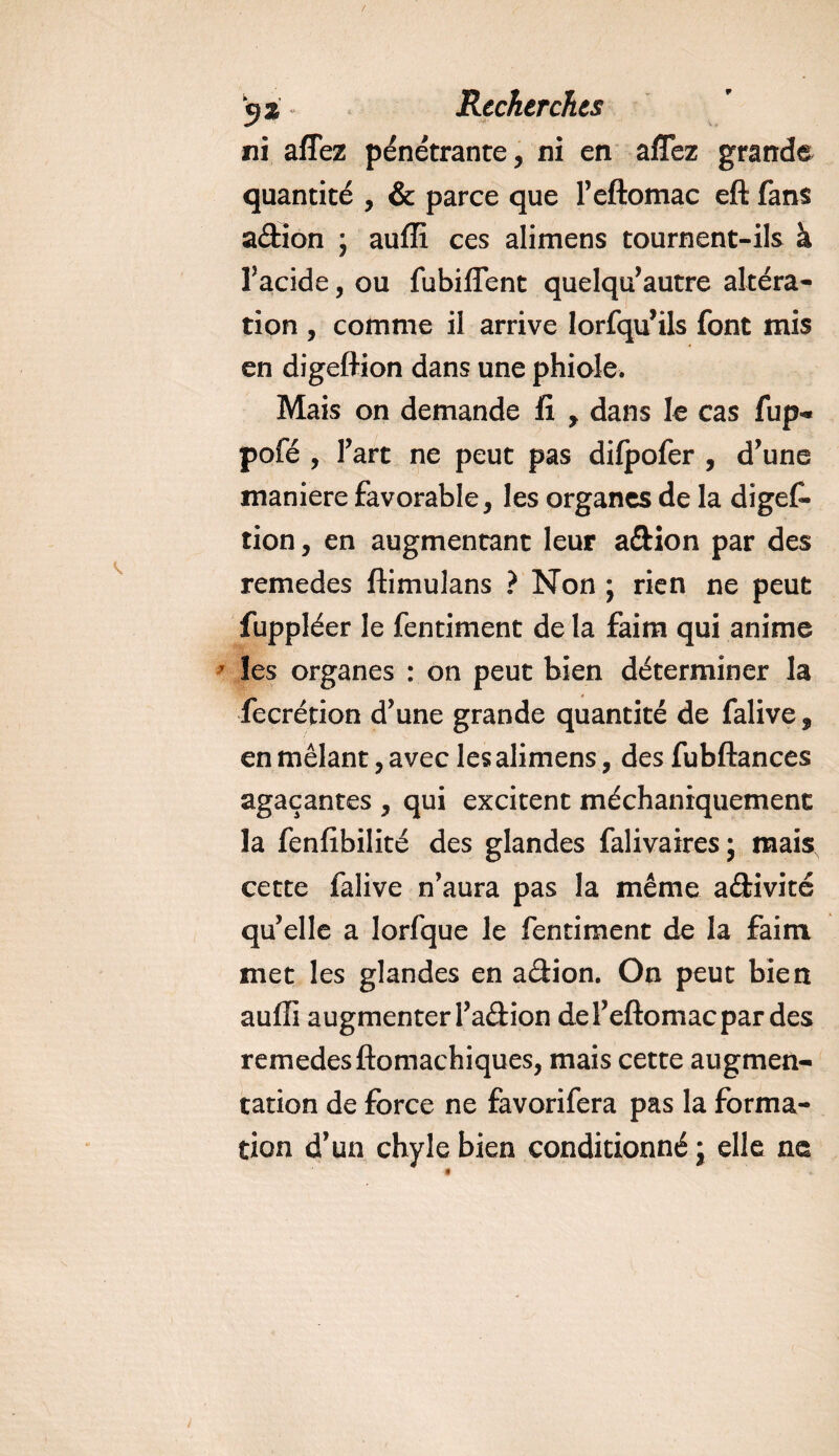 ni affez pénétrante, ni en affez grande quantité , &amp; parce que l’eftomac eft fans a&amp;ion ; auffi ces alimens tournent-ils à l’acide, ou fubiffent quelqu’autre altéra¬ tion , comme il arrive lorfqu’ils font mis en digeftion dans une phiole. Mais on demande fi , dans le cas fup- pofé , Fart ne peut pas dilpofer , d’une maniéré favorable, les organes de la digef¬ tion , en augmentant leur a&amp;ion par des remedes ftimulans ? Non ; rien ne peut fuppléer le fentiment de la faim qui anime les organes : on peut bien déterminer la fecrétion d’une grande quantité de falive, en mêlant, avec les alimens, des fubftances agaçantes , qui excitent méchaniquemenc la fenfibilité des glandes falivaires; mais, cette falive n’aura pas la même activité qu’elle a lorfque le fentiment de la faim met les glandes en adion. On peut bien auffi augmenter l’adion del’eftomacpar des remedes ftomachiques, mais cette augmen¬ tation de force ne favorifera pas la forma¬ tion d’un chyle bien conditionné; elle ne