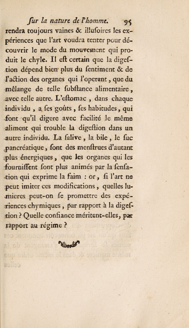 rendra toujours vaines &amp; illufoires les ex¬ périences que l’art voudra tenter pour dé¬ couvrir le mode du mouvement qui pro¬ duit le chyle. Il eft certain que la digef- tion dépend bien plus du fentiment &amp; de faétion des organes qui Foperent, que du mélange de telle fubftance alimentaire, avec telle autre. L’eftomac , dans chaque individu , a fes goûts , fes habitudes, qui font qu’il digéré avec facilité le même aliment qui trouble la digeftion dans un autre individu. La falive , la bile, le fuc pancréatique, font des menftrues d’autant plus énergiques, que les organes qui les fourniflent font plus animés par la fenfa- tion qui exprime la faim : or, fi l’art ne peut imiter ces modifications , quelles lu¬ mières peut-on fe promettre des expé¬ riences chymiques , par rapport à la digef¬ tion ? Quelle confiance méritent-elles, par rapport au régime ?