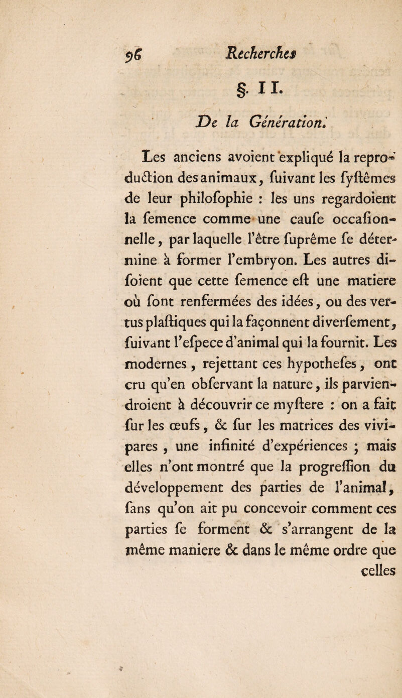 § IL De la Générationl Les anciens avoient expliqué la repro* du&amp;ion des animaux, fuivant les fyftêmes de leur philofophie : les uns regardoienc la femence comme une caufe occafion- nelle, par laquelle Têtre fuprême fe déter¬ mine à former l’embryon. Les autres di- foient que cette femence eft une matière où font renfermées des idées, ou des ver¬ tus plaftiques qui la façonnent diverfement, fuivant l’efpece d'animal qui la fournit. Les modernes , rejettant ces hypothefes, ont cru qu’en obfervant la nature, ils parvien¬ draient à découvrir ce myftere : on a fait fur les œufs, &amp; fur les matrices des vivi¬ pares , une infinité d’expériences ; mais elles n’ont montré que la progreffion du développement des parties de l’animal, fans qu’on ait pu concevoir comment ces parties fe forment &amp; s’arrangent de la même maniéré &amp; dans le même ordre que celles