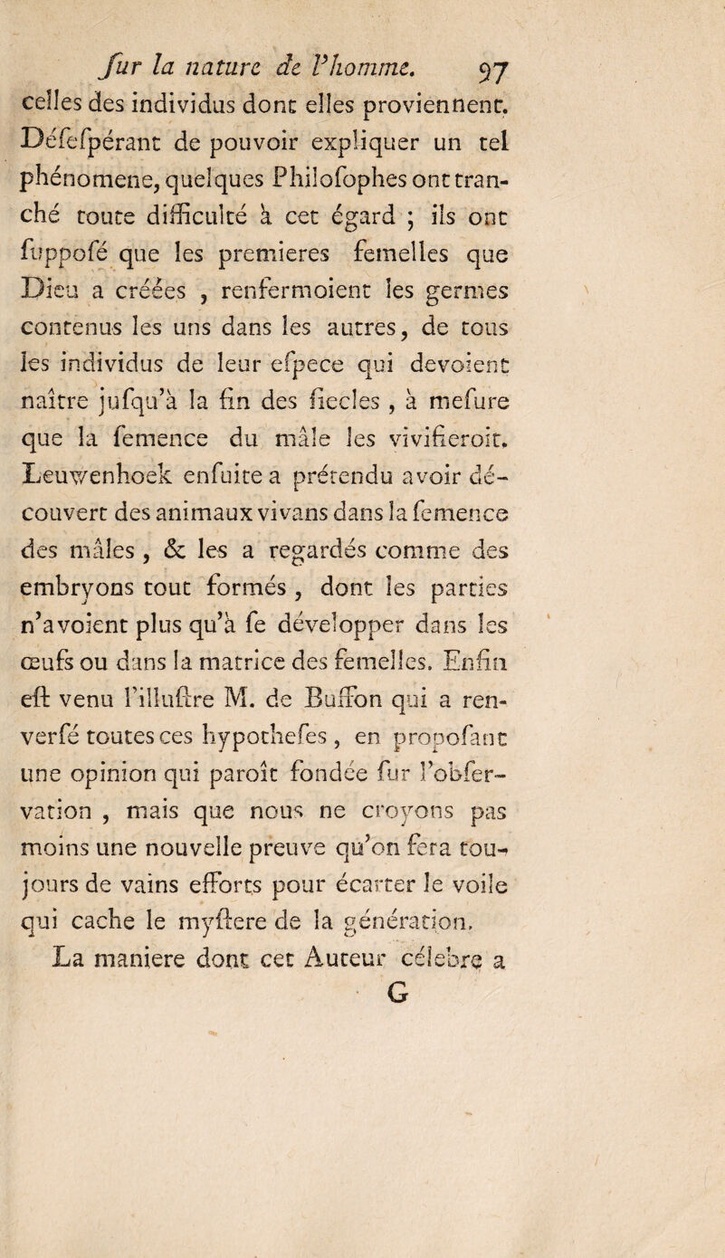 celles des individus donc elles proviennent. Défefpérant de pouvoir expliquer un tel phénomène, quelques Phiiofophes ont tran¬ ché toute difficulté k cet égard ; ils ont fuppofé que les premières femelles que Dieu a créées , renfermaient les germes contenus les uns dans les autres, de tous les individus de leur efpece qui dévoient naître jufqu’à la fin des lîecles , à mefiire que la femence du mâle les vivifieroit. Leuv/enhoek enfuite a prétendu avoir dé¬ couvert des animaux vi vans dans la femence des mâles , «Se les a regardés comme des embryons tout formés , dont les parties n’a voient plus qu’à fe développer dans les œufs ou dans la matrice des femelles» Enfin eft venu fillufcre M. de Barton qui a ren- verfé toutes ces hypothefes , en propofanc une opinion qui paroît fondée fur l’obfer- vation , mais que nous ne croyons pas moins une nouvelle preuve qu’on fera tou-» jours de vains efforts pour écarter le voile qui cache le myftere de la génération, La maniéré dont cet Auteur célébré a G