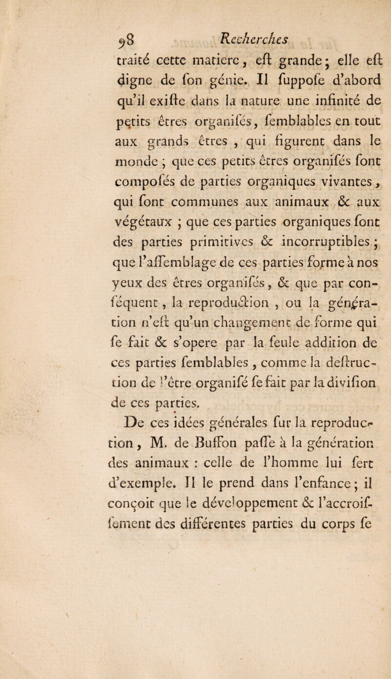 traité cette matière, eft grande ; elle efë digne de fon génie. Il fuppole d’abord qu’il exifte dans la nature une infinité de petits êtres organites, femblables en tout aux grands êtres , qui figurent dans le monde ; que ces petits êtres organifés font compolés de parties organiques vivantes &gt; qui font communes aux animaux ôc aux végétaux ; que ces parties organiques font des parties primitives &amp; incorruptibles * que Taffemblage de ces parties forme h nos yeux des êtres organifés, &amp; que par con- féquent, la reproduction , ou la généra¬ tion n’eft qu’un changement de forme qui fe fait &amp; s’opère par la feule addition de ces parties femblables , comme la deftruc- don de fêtre organifé fefaic par ladivifion de ces parties. De ces idées générales fur la reproduc^ non, M. de BufFon pafie à la génération des animaux : celle de l’homme lui fert d’exemple. 11 le prend dans l’enfance ; il conçoit que le développement &amp; l’accroif- fbment des différentes parties du corps fe