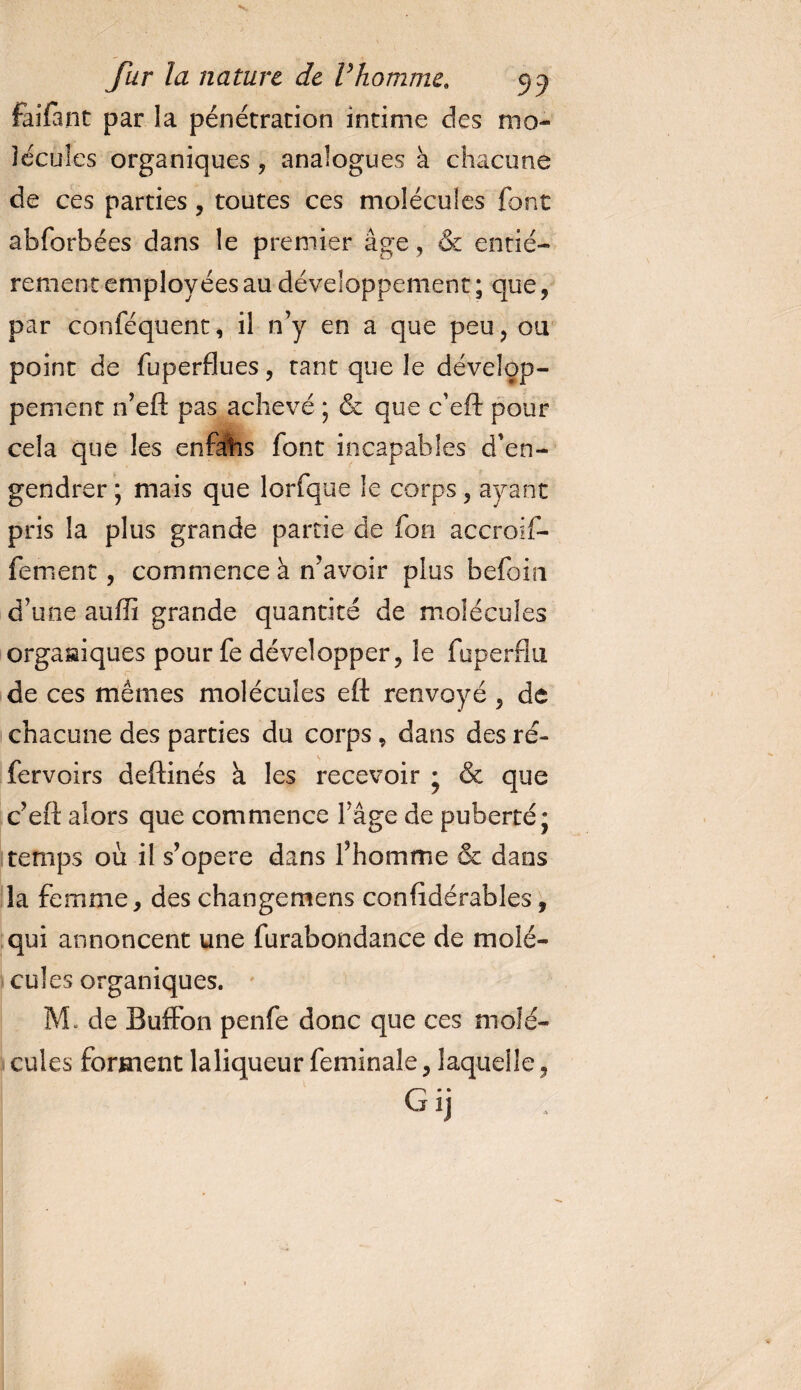 faifant par la pénétration intime des mo¬ lécules organiques , analogues à chacune de ces parties , toutes ces molécules font abforbées dans le premier âge ? &amp; entiè¬ rement employées au développement ; que, par conféquent, il n’y en a que peu, ou point de fuperflues, tant que le dévelop¬ pement n’eft pas achevé ; &amp; que c’eft pour cela que les enfatis font incapables d’en¬ gendrer ; mais que lorfque le corps , ayant pris la plus grande partie de fon accroif- fement, commence à n’avoir plus befoin d’une auffi grande quantité de molécules organiques pour fe développer, le fuperflu de ces mêmes molécules eft renvoyé , de chacune des parties du corps, dans des ré- fervoirs deftinés k les recevoir • &amp; que c’eft alors que commence l’âge de puberté; temps où il s’opère dans l’homme &amp; dans la femme, des changemens confîdérables, qui annoncent une furabondance de molé¬ cules organiques. M. de Buffon penfe donc que ces molé¬ cules forment laliqueur feminale, laquelle.