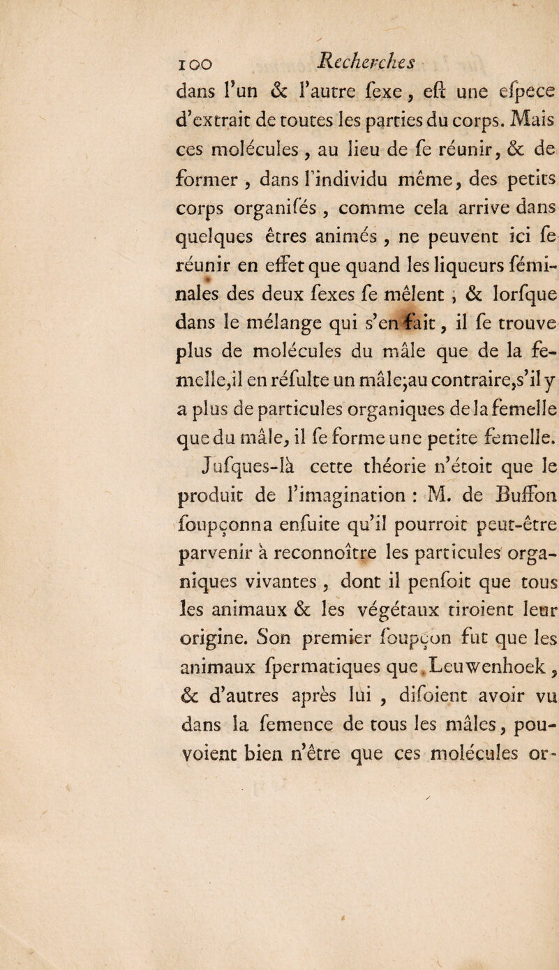 dans l’un &amp; l’autre fexe , eft une efpece d’extrait de toutes les parties du corps. Mais ces molécules , au lieu de fe réunir, &amp; de former , dans Findividu même, des petits corps organifés , comme cela arrive dans quelques êtres animés , ne peuvent ici fe réunir en effet que quand les liqueurs fémi- nales des deux fexes fe mêlent ; &amp; lorfque dans le mélange qui s’en fait, il fe trouve plus de molécules du mâle que de la fe¬ melle,il en refaite un mâle;au contraire,s’il y a plus de particules organiques de la femelle que du mâle, il fe forme une petite femelle. Jufques-là cette théorie n’étoit que le produit de l’imagination : M. de Buifon foupçonna en fuite qu’il pourroit peut-être parvenir a reconnoître les particules orga¬ niques vivantes , dont il penfoit que tous les animaux &amp; les végétaux tiroient leur origine. Son premier foupeun fut que les animaux fpermatiques que .Lcuwenhoek, &amp; d’autres après lui , difoient avoir vu dans la femence de tous les mâles, pou- voient bien nêtre que ces molécules or- V