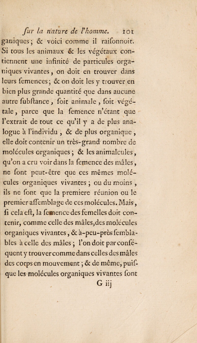 ganiques; &amp; voici comme il raifonnoic. Si tous les animaux &amp; les végétaux con¬ tiennent une infinité de particules orga¬ niques vivantes, on doit en trouver dans leurs femences; &amp; on doit les y trouver en bien plus grande quantité que dans aucune autre fubftance, foit animale , foit végé¬ tale, parce que la femence n’étant que l’extrait de tout ce qu’il y a de plus ana¬ logue à l’individu , &amp; de plus organique , elle doit contenir un très-grand nombre de molécules organiques ; &amp; les animalcules, qu: on a cru voir dans la femence des mâles , ne font peut-être que ces mêmes molé¬ cules organiques vivantes ; ou du moins , ils ne font que la première réunion ou le premier afiemblage de ces molécules. Mais, fi celaeft, la femence des femelles doit con¬ tenir, comme celle des mâles,des molécules organiques vivantes, &amp; à-peu-près fembla- bles à celle des mâles ; l’on doit par confé- quent y trouver comme dans celles des mâles des corps en mouvement ; &amp; de même, puif- que les molécules organiques vivantes font • • • G hj