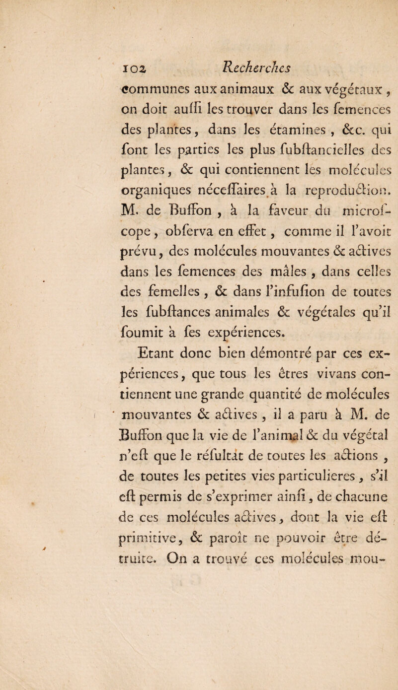 communes aux animaux &amp; aux végétaux , on doit auffi les trouver dans les femences des plantes, dans les étamines , &amp;c. qui font les parties les plus fubftancielles des plantes, &amp; qui contiennent les molécules organiques nécelfaires à la reprodudion. M. de Buffon , à la faveur du microi- cope, obferva en effet, comme il F avoir prévu, des molécules mouvantes &amp; actives dans les femences des mâles , dans celles des femelles , &amp; dans Finfufion de toutes les fubftances animales &amp; végétales qu’il fournit a fes expériences. Etant donc bien démontré par ces ex¬ périences , que tous les êtres vivans con¬ tiennent une grande quantité de molécules i * mouvantes &amp; adives , il a paru à M. de Buffon que la vie de F anima! &amp; du végétal rfeft que le réfuîtat de toutes les adions , de toutes les petites vies particulières , s’il eft permis de s’exprimer ainlï, de chacune de ces molécules adives, dont la vie e£f primitive, &amp; paroîc ne pouvoir être dé¬ truite. On a trouvé ces molécules mou-