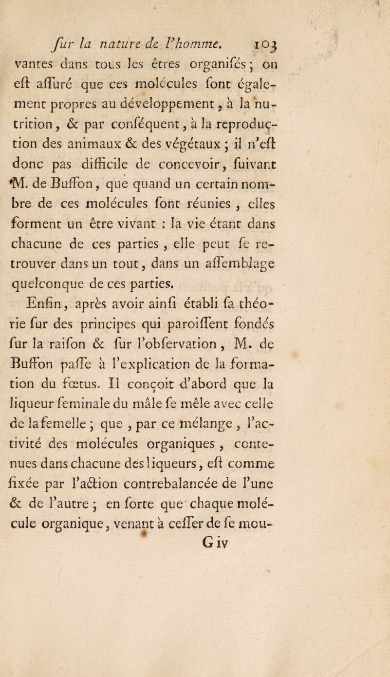 vantes dans tous les êtres organifés ; on eft alla ré que ces molécules font égale¬ ment propres au développement, à la nu¬ trition, &amp; par conféquent, à la reproduc¬ tion des animaux &amp; des végétaux ; il n’eft donc pas difficile de concevoir, fuivant ♦ ♦M. de BufFon, que quand un certain nom¬ bre de ces molécules font réunies , elles forment un être vivant : la vie étant dans chacune de ces parties , elle peut fe re¬ trouver dans un tout, dans un affémbiage quelconque de ces parties. Enfin, après avoir ainfi établi fa théo¬ rie fur des principes qui paroi fient fondés fur la raifon &amp; fur l’obfervation, M. de BufFon pafie à Fexplication de la forma¬ tion du fœtus. Il conçoit d’abord que la liqueur feminale du mâle fe mêle avec celle de la femelle ; que , par ce mélange , Fac- tivité des molécules organiques , conte¬ nues dans chacune des liqueurs, eft comme fixée par Faéfion contrebalancée de Tune &amp; de l’autre* en forte que chaque molé¬ cule organique, venant à ceffer de fe mou-