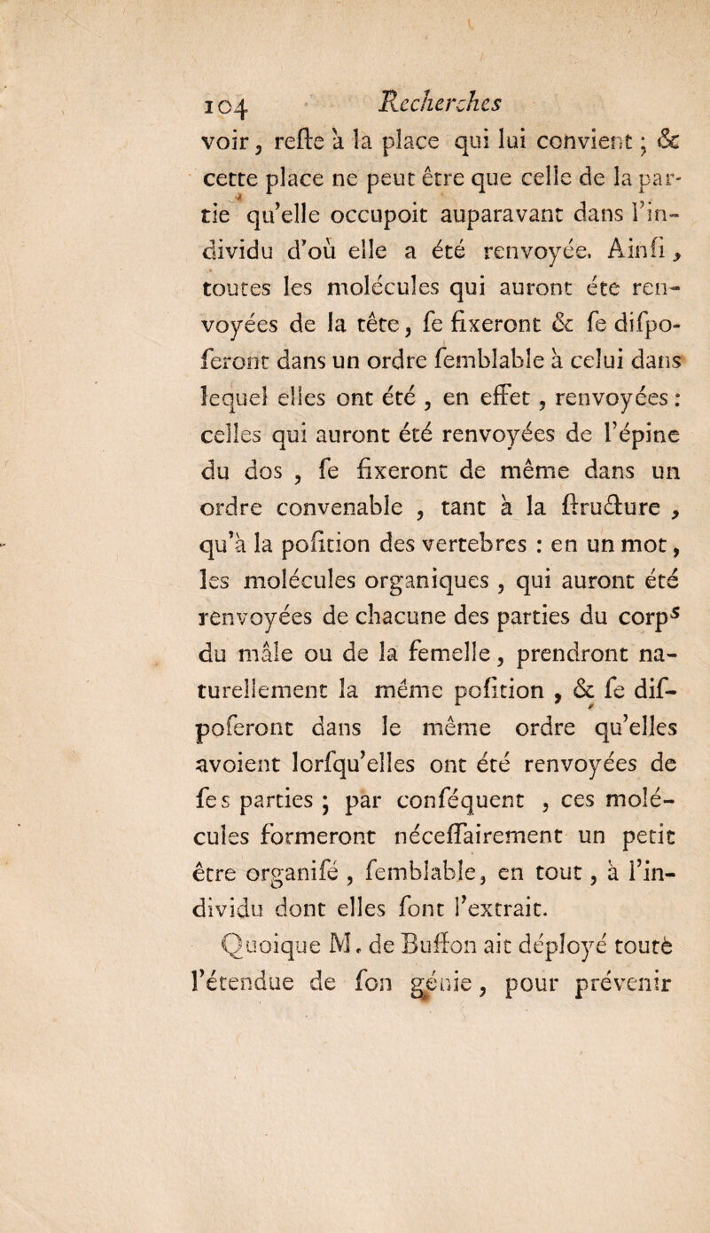 voir , refte a la place qui lui convient ; &amp; cette place ne peut être que celle de la par¬ tie qu'elle occupoit auparavant dans l'in¬ dividu d'où elle a été renvoyée, Ain fi &gt; toutes les molécules qui auront été ren¬ voyées de la tête, fe fixeront &amp; fe difpo- feront dans un ordre femblabie à celui dans lequel elles ont été , en effet, renvoyées : celles qui auront été renvoyées de l’épine du dos , fe fixeront de même dans un ordre convenable , tant à la ftruêture , qu’à la pofition des vertebres : en un mot, les molécules organiques , qui auront été renvoyées de chacune des parties du corp5 du mâle ou de la femelle, prendront na¬ turellement la même pofition , &amp; fe dif- poferont dans le même ordre qu’elles avoient lorfqu’elles ont été renvoyées de fes parties \ par conféquent , ces molé¬ cules formeront néceffairement un petit être organifé , femblabie, en tout, à l’in¬ dividu dont elles font l’extrait. Quoique M. de Bufïon aie déployé toutè l’étendue de fon génie, pour prévenir
