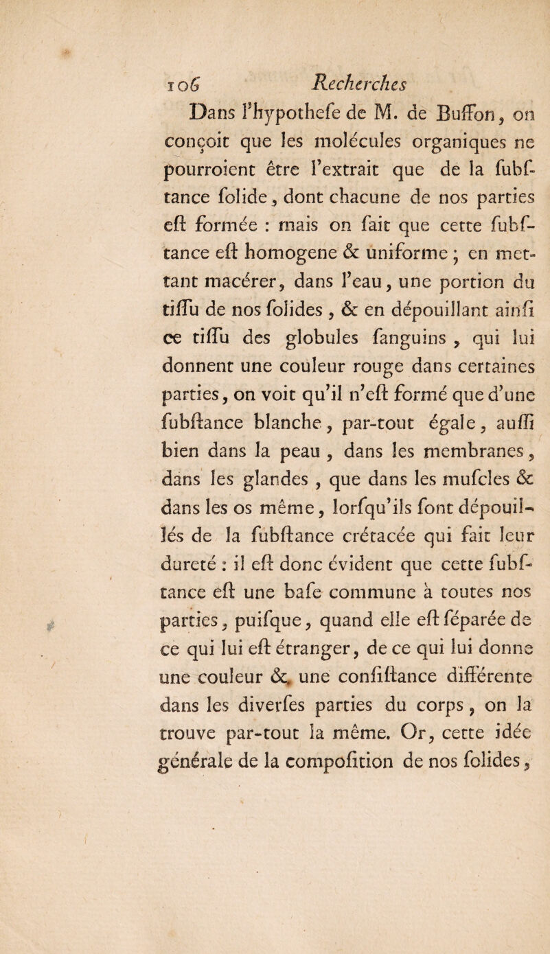Dans Fhypothefe de M. de Buffon, on conçoit que les molécules organiques ne pourroient être l’extrait que de la fubf- tance folide , dont chacune de nos parties eft formée : mais on fait que cette fubf- tance eft homogène &amp; uniforme ; en met¬ tant macérer9 dans l’eau, une portion du tiffu de nos folides , &amp; en dépouillant ainfi ce tiffu des globules fanguins , qui lui donnent une couleur rouge dans certaines parties, on voit qu’il n’eft formé que d’une fubftance blanche, par-tout égale, auffi bien dans la peau , dans les membranes, dans les glandes , que dans les mufcles &amp; dans les os même, lorfqu’ils font dépouil¬ lés de la fubftance crétacée qui fait leur dureté : il eft donc évident que cette fubf¬ tance eft une bafe commune à toutes nos parties, puifque, quand elle eftféparéede ce qui lui eft étranger, de ce qui lui donne une couleur &amp;# une conliftance différente dans les diverfes parties du corps , on la trouve par-tout la même. Or, cette idée générale de la compofitidn de nos folides,