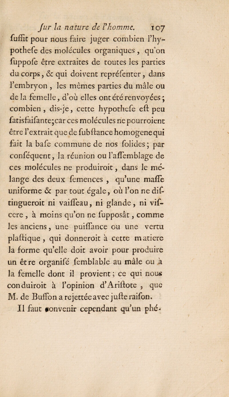 fuffit pour nous faire juger combien l’hy- pothefe des molécules organiques, qu’on fuppofe erre extraites de toutes les parties du corps, &amp; qui doivent repréfenter, dans l’embryon , les mêmes parties du mâle ou delà femelle, d’où elles ont été renvoyées ; combien , dis-je, cette hypothefe eft peu fatisfàifante jcar ces molécules ne pourraient être l’extrait que de fubftance honiogenequi fait la bafe commune de nos folides; par conféquent, la réunion ou faflembJage de ces molécules ne produirait, dans le mé¬ lange des deux femences , qu’une malle uniforme &amp; par tout égale, où l’on ne dif tingueroit ni vaiflêau, ni glande, ni vif- cere , à moins qu’on ne fupposât, comme les anciens, une puiffance ou une vertu plaftique , qui donnerait à cette matière la forme qu’elle doit avoir pour produire un être organifé femblable au mâle ou k la femelle dont il provient ; ce qui nous conduirait à l’opinion d’Ariftote , que M. de Buffon a rejettéeavec jufteraifon. Il faut ionvenir cependant qu'un phé-