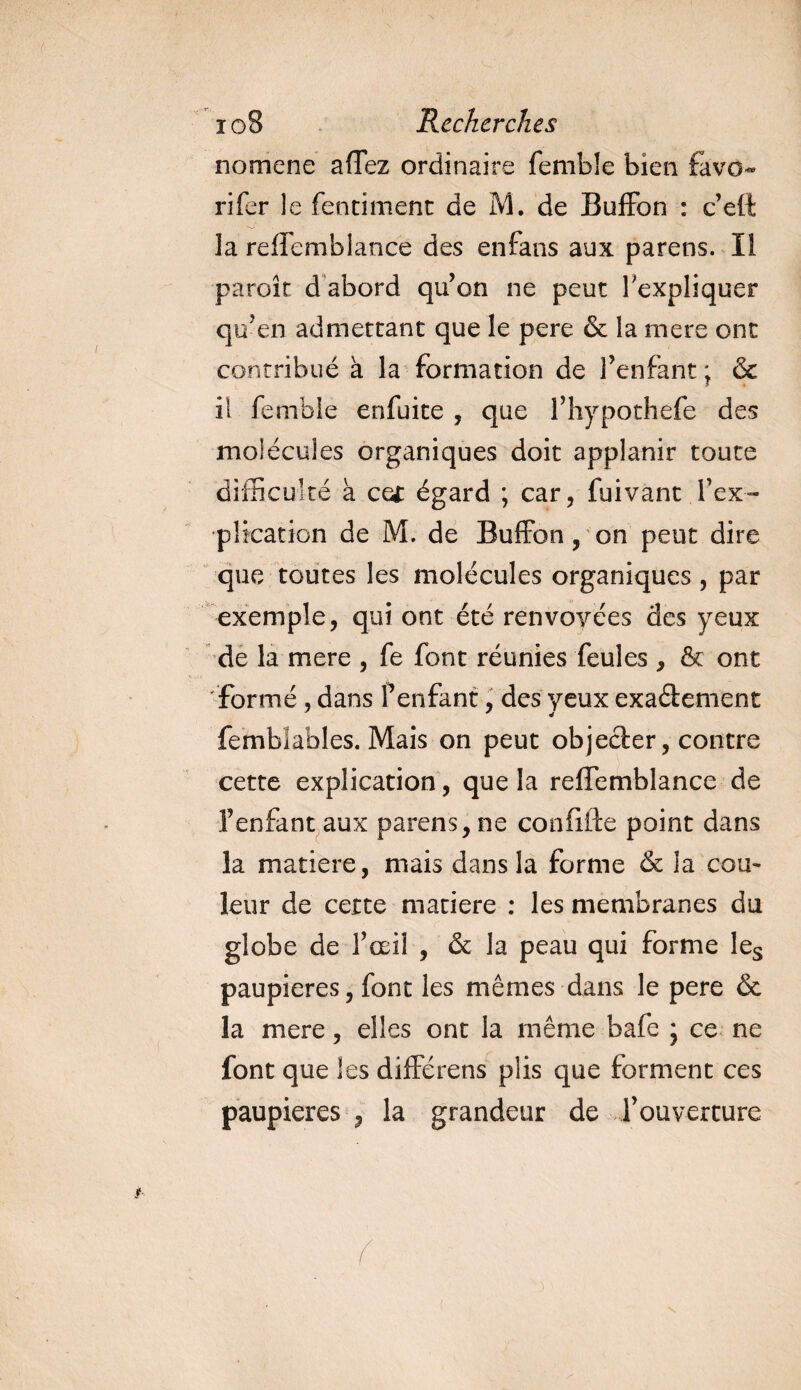 nomcne affez ordinaire femble bien favo¬ ri fer le fentiment de M. de Buffon : c’eft la reffemblance des enfans aux parens. Il paroît d abord qu’on ne peut l'expliquer qu’en admettant que le pere &amp; la mere ont contribué à la formation de l’enfant ; &amp; il femble enfuite , que l’hypothefe des molécules organiques doit applanir toute difficulté à ce* égard ; car, fuivant l’ex¬ plication de M. de Buffon, on peut dire que toutes les molécules organiques , par exemple, qui ont été renvoyées des yeux de la mere , fe font réunies feules , &amp; ont formé, dans f enfant, des yeux exa&amp;ement femblables. Mais on peut objecter, contre cette explication, que la relTemblance de l’enfant aux parens, ne confifte point dans la matière, mais dans la forme &amp; la cou¬ leur de cette matière : les membranes du globe de l’œil , &amp; la peau qui forme Ies paupières, font les mêmes dans le pere &amp; la mere, elles ont la même bafe * ce ne font que les différens plis que forment ces paupières , la grandeur de l’ouverture