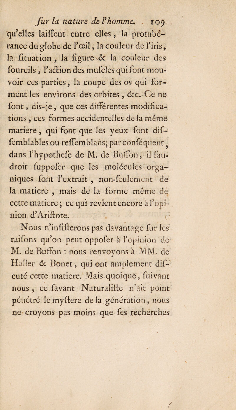 quelles laiffent entre elles, la protubé¬ rance du globe de l'œil, la couleur de l'iris, la fituation , la fîgure\&amp; la couleur des fourcils, l'aétion des mufcles qui font mou¬ voir ces parties, là coupe des os qui for¬ ment les environs des orbites , &amp;c. Ce ne font j dis-je, que ces différentes modifica¬ tions , ces formes accidentelles delà même matière, qui font que les yeux font dif- femblables ou reffemblans; par cônféquent dans fhypothefe de M. de Buffon, il fàu- droit fuppofer que les molécules orga¬ niques font l'extrait , non-feulement de la matière , mais de la forme même dé cette matière ; ce qui revient encore à l'opi¬ nion d'Ariftoce. o Nous n’infifterons pas davantage fur les raifons qu'on peut oppofer à l'opinion de M. de Buffon : nous renvoyons à MM. de Haller &amp; Bonet, qui ont amplement dif- cuté cette matière. Mais quoique, fuivanc nous , ce favant Naturalifte n'ait point pénétré le myftere delà génération, nous ne croyons pas moins que fes recherches