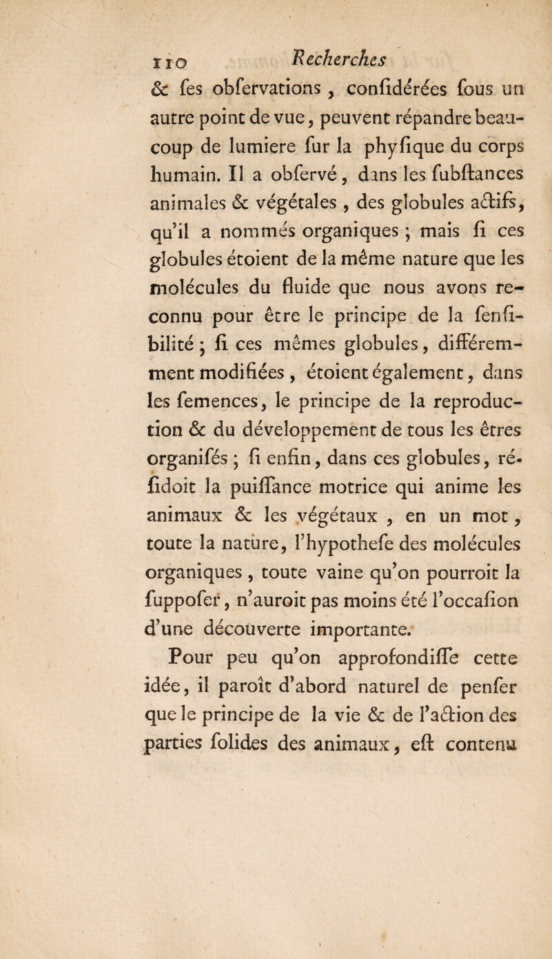 &amp; fes obfervations, confidérées fous uti autre point de vue, peuvent répandre beau¬ coup de lumière fur la phyfique du corps humain. Il a obfervé, dans les fubftances animales &amp; végétales , des globules aéfcifs, qu’il a nommés organiques ; mais fi ces globules étoient de la même nature que les molécules du fluide que nous avons re¬ connu pour être le principe de la fenfi- bilité * fi ces mêmes globules, différem¬ ment modifiées , étoient également, dans les femences, le principe de la reproduc¬ tion &amp; du développement de tous les êtres organifés ; fi enfin, dans ces globules, ré- fidoit la puiffance motrice qui anime les animaux &amp; les végétaux , en un mot, toute la nature, fhypothefe des molécules organiques , toute vaine qu’on pourrait la fuppofer, n’auroit pas moins été l’occafion d’une découverte importante. Pour peu qu’on approfondifîe cette idée, il paroît d’abord naturel de penfer que le principe de la vie &amp; de l’aétion des parties folides des animaux, eft contenu