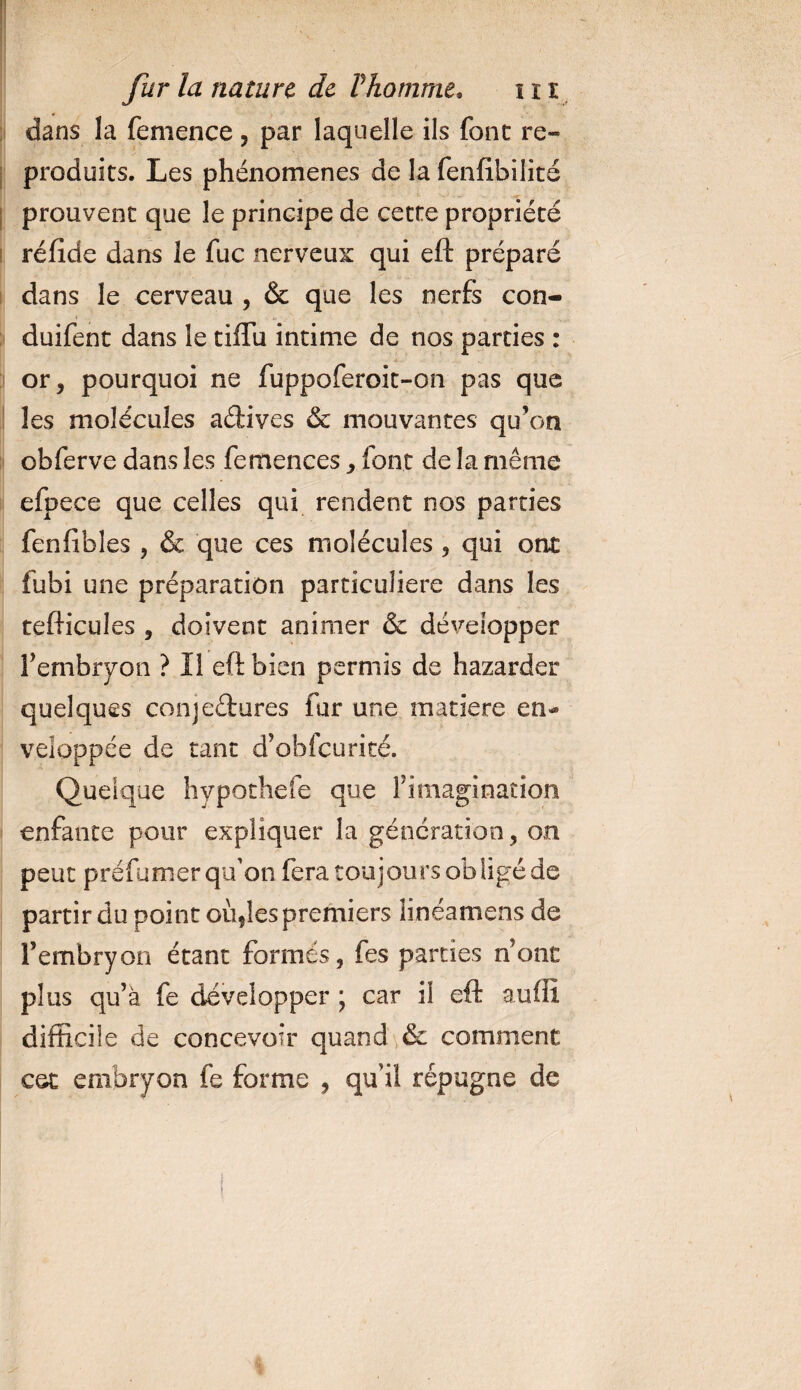 dans la femence, par laquelle ils font re¬ produits. Les phénomènes de la fenfibilité prouvent que le principe de cette propriété réfide dans le fuc nerveux qui eft préparé dans le cerveau , &amp; que les nerfs con- duifent dans le tiffu intime de nos parties : or, pourquoi ne fuppoferoit-on pas que les molécules adives &amp; mouvantes qu’on obferve dans les femences, font de la même efpece que celles qui rendent nos parties fenfibies , &amp; que ces molécules , qui ont fubi une préparation particulière dans les tefticules , doivent animer &amp; développer l’embryon ? Il eft bien permis de bazarder quelques conjedures fur une matière en»* veloppée de tant d’obfcurité. Quelque hvpochefe que l’imagination enfante pour expliquer la génération, on peut préfumer qu'on fera toujours obligé de partir du point oùçîes premiers îinéamens de Fembryon étant formés, fes parties n’ont plus qu’à fe développer ; car il eft auffi difficile de concevoir quand &amp; comment cet embryon fe forme , qu’il répugne de