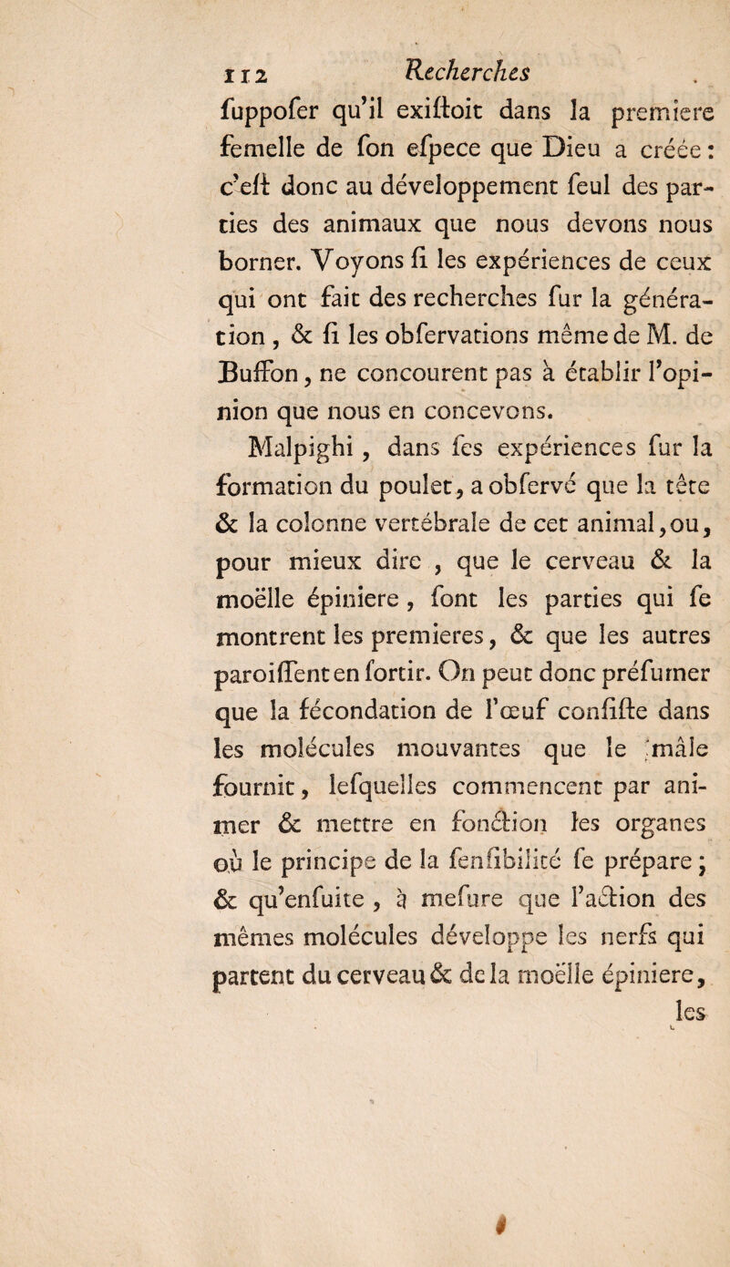 fuppofer qu’il exiftoit dans la première femelle de fon efpece que Dieu a créée : c’efi donc au développement feul des par¬ ties des animaux que nous devons nous borner. Voyons fi les expériences de ceux qui ont fait des recherches fur la généra¬ tion , &amp; fi les obfervations même de M. de Buffon 5 ne concourent pas à établir l’opi¬ nion que nous en concevons. Malpighi , dans fes expériences fur la formation du poulet, aobfervé que la tête &amp; la colonne vertébrale de cet animal,ou, pour mieux dire , que le cerveau &amp; la moelle épiniere , font les parties qui fe montrent les premières, &amp; que les autres paroiffenten forcir. On peut donc préfumer que la fécondation de l’œuf confifte dans les molécules mouvantes que le mâle fournit, îefquelies commencent par ani¬ mer &amp; mettre en fonction les organes où le principe de la fenfibilité fe prépare \ &amp; qu’enfuite , à mefure que faétion des mêmes molécules développe les nerfs qui partent du cerveau &amp; delà moelle épiniere, les t
