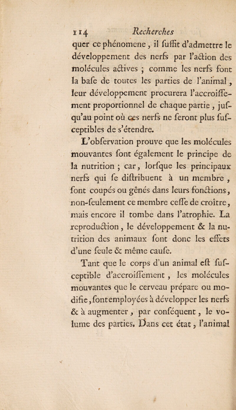 quer ce phénomène , il fuffit d’admettre le développement des nerfs par Faction des molécules actives ; comme les nerfs font la bafe de toutes les parties de l’animal, leur développement procurera Faccroiffe- ment proportionnel de chaque partie , jus¬ qu’au point où ces nerfs ne feront plus fuf» ceptibles de s’étendre. L’obfervation prouve que les molécules mouvantes font également le principe de la nutrition ; car, lorfque les principaux nerfs qui fe diftribuenc à un membre , font coupés ou gênés dans leurs fondions, non-feulement ce membre ceffe de croître, mais encore il tombe dans l’atrophie. La reproduction, le développement &amp; la nu¬ trition des animaux font donc les effets d’une feule &amp; même caufe. Tant que le corps d’un animal eft fuf- ceptibîe d’accroiffement , les molécules mouvantes que îe cerveau prépare ou mo¬ difie, font employées a développer les nerfs &amp; à augmenter, par conféquent, le vo¬ lume des parties. Dans cet état 3 Fanimai