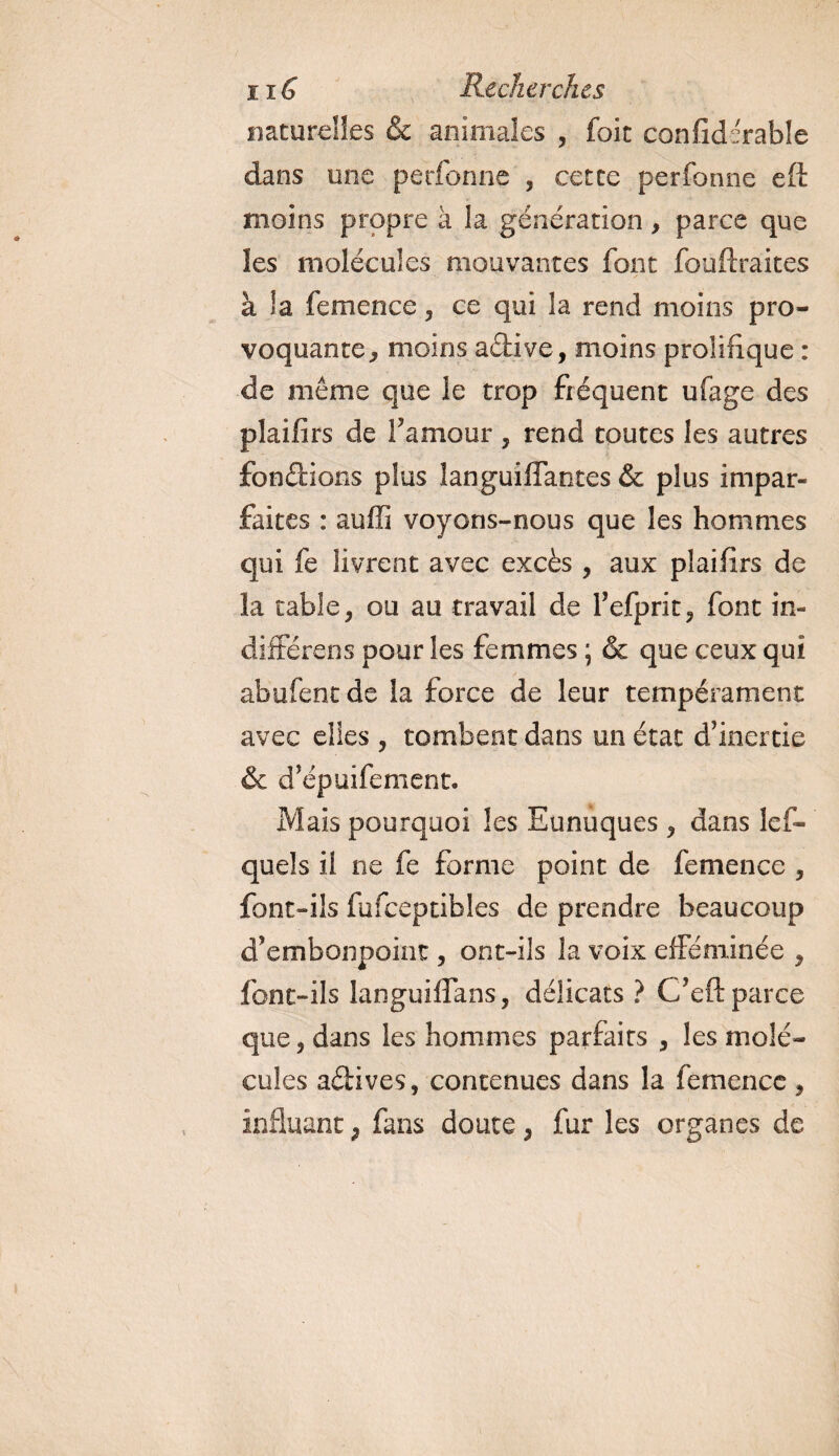 naturelles &amp; animales , foit confiderable dans une perforine , cette perfonne eft moins propre à la génération, parce que les molécules mouvantes font fouftraites à la femence, ce qui la rend moins pro¬ voquante, moins adive, moins prolifique : de même que le trop fréquent ufage des plaifirs de F amour , rend toutes les autres fondions plus îanguifTantes &amp; plus impar¬ faites : auffi voyons-nous que les hommes qui fe livrent avec excès , aux plaifirs de la table, ou au travail de Fefprit, font in¬ différais pour les femmes ; &amp; que ceux qui abufentde la force de leur tempérament avec elles , tombent dans un état d’inertie &amp; d’épuifement. Mais pourquoi les Eunuques , dans les¬ quels il ne fe forme point de femence , font-ils fufceptibles de prendre beaucoup d’embonpoint, ont-ils la voix efféminée , font-ils languiflans, délicats ? C’eft parce que, dans les hommes parfaits , les molé¬ cules adives, contenues dans la femence, influant * fans doute, fur les organes de