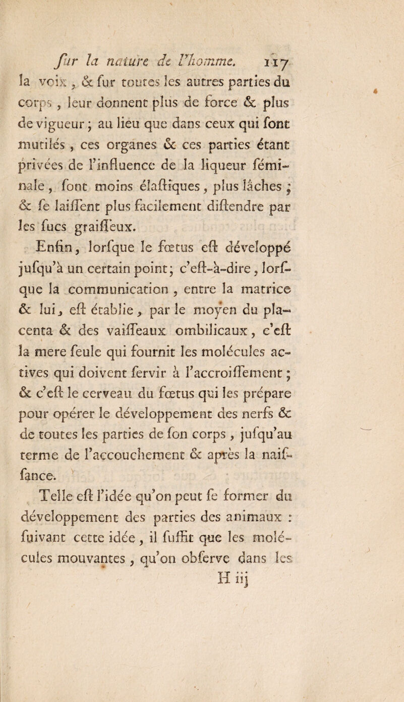 la voix % ce fur toutes les autres parties du corps , leur donnent plus de force &amp; plus de vigueur ; au lieu que dans ceux qui font mutiles 5 ces organes &amp; ces parties étant privées de l’influence de la liqueur fémi- nale , font moins éiaftiques , plus lâches * &amp; fe lai fient plus facilement diftendre par les focs graiffeux. Enfin, lorfque le fœtus eft développé jufqu’à un certain point; c’eft-h-dire, lorf¬ que la communication , entre la matrice &amp; lui^ eft établie, par le moyen du pla¬ centa &amp; des vaiffeaux ombilicaux, e’eft îa mere feule qui fournit les molécules ac- rives qui doivent fervir à l’accroiflement ; &amp; c eft le cerveau du fœtus qui les prépare pour opérer le développement des nerfs &amp; de toutes les parties de fon corps, jufqu’au terme de l’accouchement &amp; après la naifo fan ce. Telle eft l’idée qu’on peut fe former du développement des parties des animaux : fyivant cette idée, il fuffit que les molé¬ cules mouvantes, qu’on obferve dans les H üj