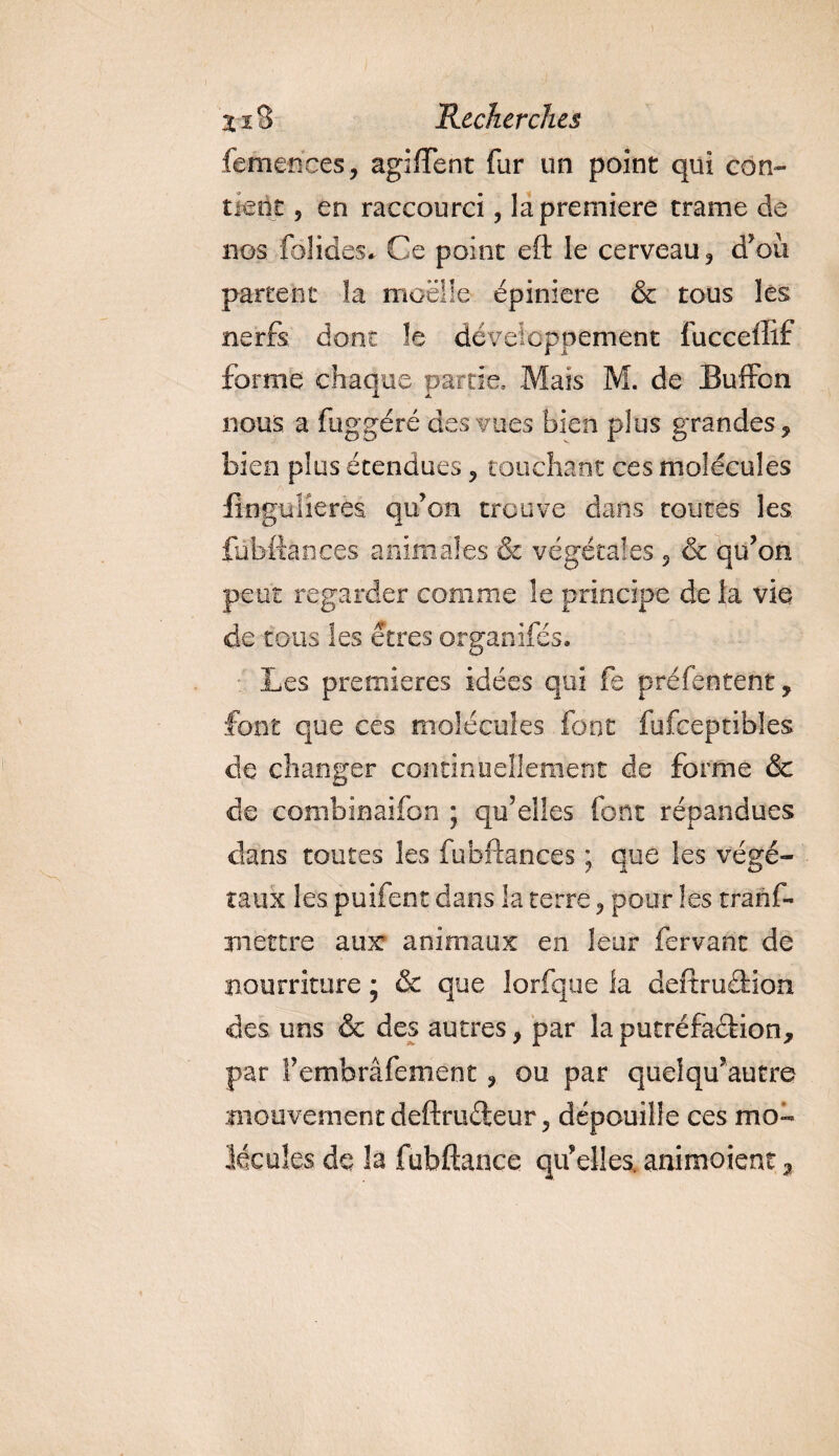 femences, agiffent fur un point qui con¬ tient , en raccourci, la première trame de nos fol ides* Ce point eft le cerveau ? d’ou partent la moelle épiniere &amp; tous les nerfs dont le développement fucceffif forme chaque partie. Mais M. de Buffon nous a fuggéré des vues bien plus grandes, bien plus étendues, touchant ces molécules iingulieres qu’on trouve dans toutes les fübftances animales &amp; végétales 5 &amp; qu’on peut regarder comme le principe de la vie de tous les êtres organifés. Les premières idées qui fe préfentent, font que ces molécules font fufceptibles de changer continuellement de forme &amp; de combinaifon ; qu’elles font répandues dans toutes les fübftances ; que les végé¬ taux les puifent dans la terre ? pour les tranf- jnettre aux animaux en leur fervant de nourriture ; &amp; que lorfque la deftruâdon des uns &amp; des autres, par laputréfaétion, par S’embrâfement ? ou par quelqu’autre mouvement deftruéteur 5 dépouille ces mo¬ lécules de la fubftance qu’elles, animoient a.
