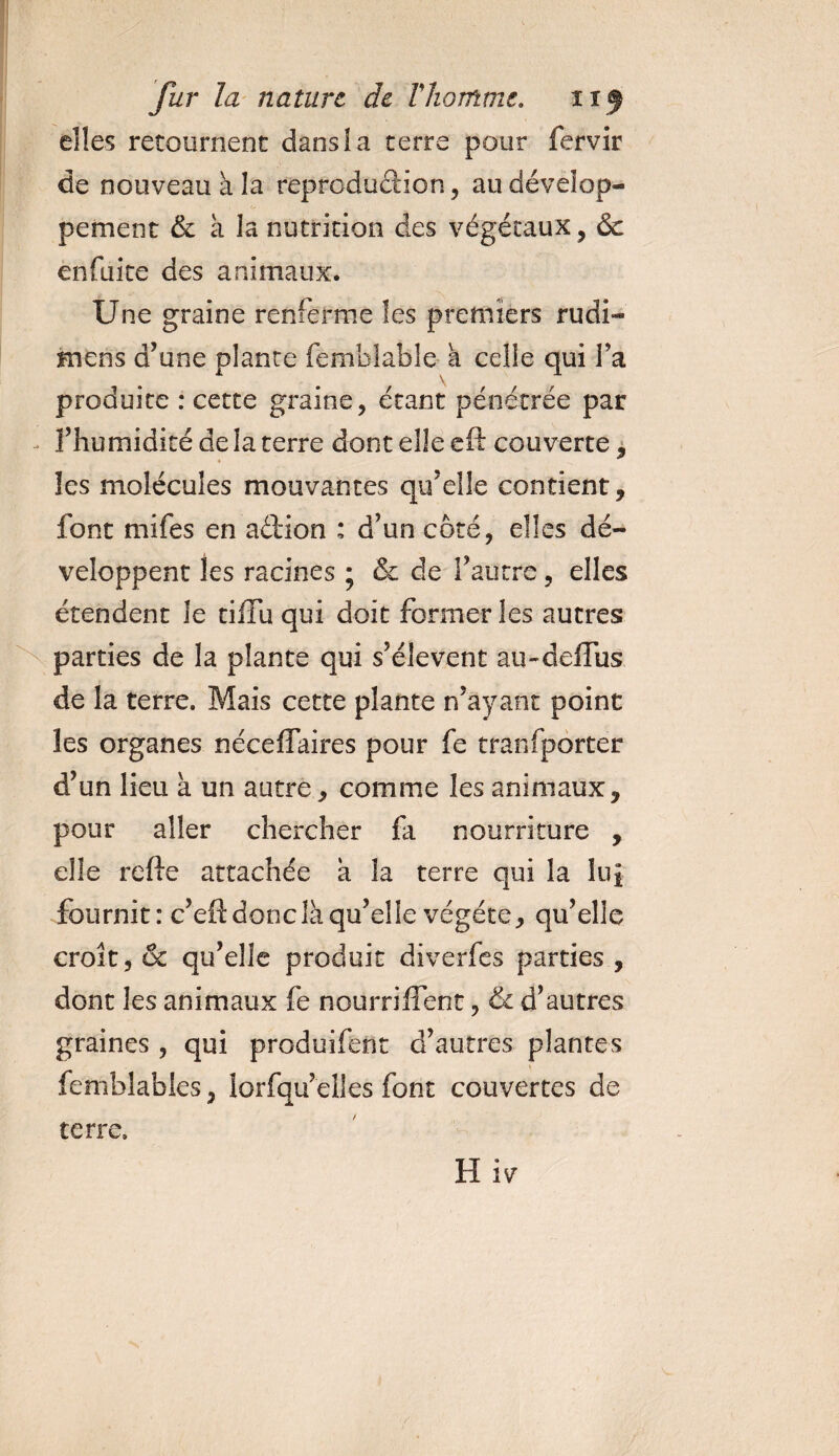 elles retournent dans!a terre pour fervir de nouveau à la reproduction, au dévelop¬ pement &amp; a la nutrition des végétaux, &amp; en fuite des animaux. Une graine renferme les premiers rudi- mens d’une plante femblable a celle qui l’a produite : cette graine, étant pénétrée par l’humidité de la terre dont elle eft couverte, les molécules mouvantes qu’elle contient, font mifes en aétion : d’un côté, elles dé¬ veloppent les racines ; &amp; de l’autre, elles étendent Je tiffu qui doit former les autres parties de la plante qui s’élèvent au-deffus de la terre. Mais cette plante n’ayant point les organes nécelfaires pour fe transporter d’un lieu à un autre * comme les animaux, pour aller chercher fa nourriture , elle refte attachée a la terre qui la hq fournit: c’eft donc là qu’elle végété, qu’elle croît, &amp; qu’elle produit diverfes parties , dont les animaux fe nourriffent, &amp; d’autres graines , qui produifent d’autres plantes V femblables, iorfqu elles font couvertes de terre. H iv