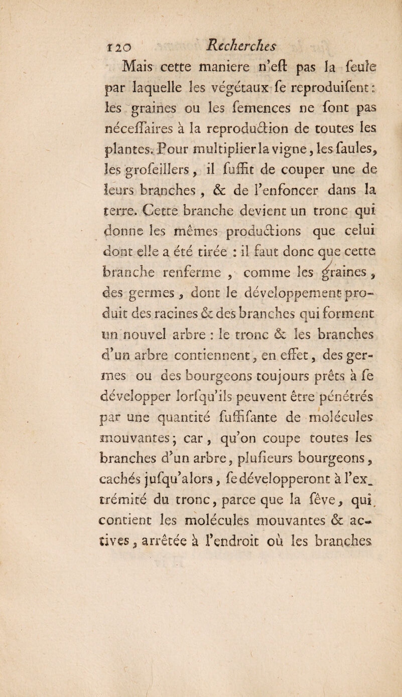 Mais cette maniéré n’eft pas la feuîe par laquelle les végétaux fe reproduifent : les graines ou les femences ne font pas néceflaires à la reproduction de toutes les plantes. Pour multiplier la vigne, les faules* les grofeillers, il fuffit de couper une de leurs branches , &amp; de f enfoncer dans la terre. Cette branche devient un tronc qui donne les mêmes productions que celui dont elle a été tirée : il faut donc que cette branche renferme ,■ comme les graines* des germes* dont le développement pro¬ duit des racines &amp; des branches qui forment un nouvel arbre : le tronc &amp; les branches d’un arbre contiennent, en effet, des ger¬ mes ou des bourgeons toujours prêts à fe développer lorfqif ils peuvent être pénétrés par une quantité fuffifante de molécules mouvantes; car, qu'on coupe toutes les branches d’un arbre, plufieurs bourgeons* cachés jufqu’alors, fe développeront à l’ex. trémité du tronc, parce que la fève* qui, contient les molécules mouvantes &amp; ac¬ tives * arrêtée à l’endroit où les branches