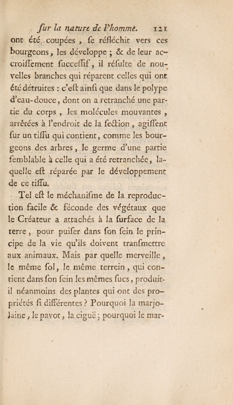 ont été coupées &gt; fe réfléchit vers ces bourgeons &gt; les développe ; &amp; de leur ac- croiffëment fuccellîf, il réfulte de nou¬ velles branches qui réparent celles qui ont été détruites : c’eft ainfî que dans le polype d'eau-douce? dont on a retranché une par¬ tie du corps , les molécules mouvantes , arrêtées à l’endroit de la fection ^ agiffent fur on tifîu qui contient 5 comme les bour¬ geons des arbres &gt; le germe d’une partie femblable a celle qui a été retranchée * la¬ quelle eft réparée par îe développement de ce tiffa. Tel eft îe méchanifme de la reproduc¬ tion facile &amp; féconde des végétaux que le Créateur a attachés à la furface de la terre, pour puifer dans fon fein le prin¬ cipe de la vie qu’ils doivent tranfmettre aux animaux. Mais par quelle merveille, le même fo 1, le même terrein, qui con¬ tient dans fon fein les mêmes focs, produit» il néanmoins des plantes qui ont des pro¬ priétés fi différentes ? Pourquoi la marjo¬ laine ; le pavot la ciguë : pourquoi le mar-