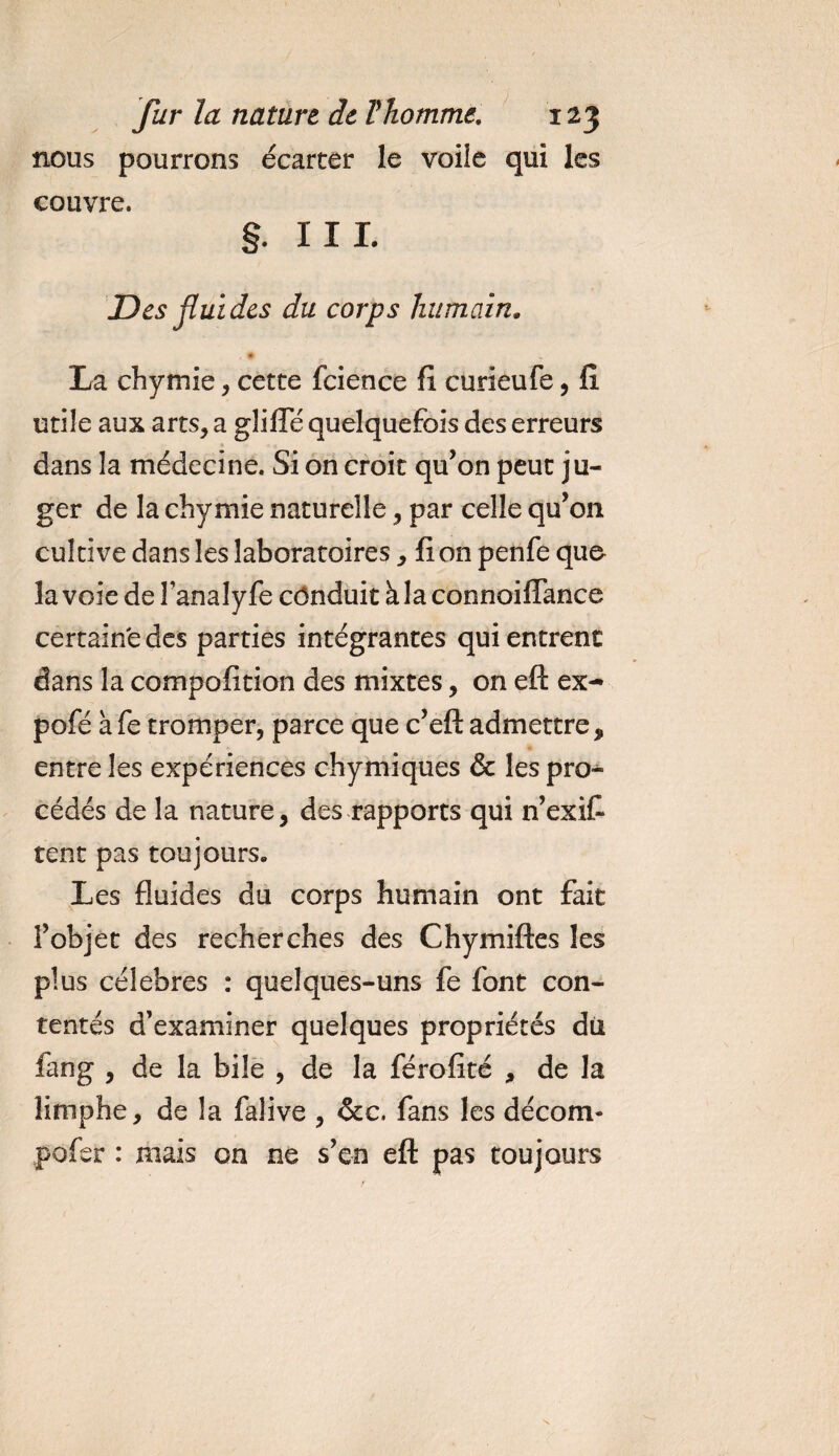 nous pourrons écarter le voile qui les couvre. §. III. Des fluides du corps humain„ La ch y mie, cette fcience fi curieufe, fi utile aux arts, a gliiïe quelquefois des erreurs dans la médecine. Si on croit qu’on peut ju¬ ger de la chymie naturelle, par celle qu’on cultive dans les laboratoires, fi on penfe quo la voie de Fanalyfe conduit à la connoifTance certaine des parties intégrantes qui entrent dans la compofition des mixtes, on eft ex- pofé àfe tromper, parce que c’eft admettre, entre les expériences chymiques &amp; les pro¬ cédés de la nature, des rapports qui 11’exiC* tent pas toujours. Les fluides du corps humain ont fait l’objet des recherches des Chymiftes les plus célébrés : quelques-uns fe font con¬ tentés d’examiner quelques propriétés dii fang , de la bile , de la férofité , de la limphe, de la falive , &amp;c. fans les décom- pofer : mais on ne s’en eft pas toujours