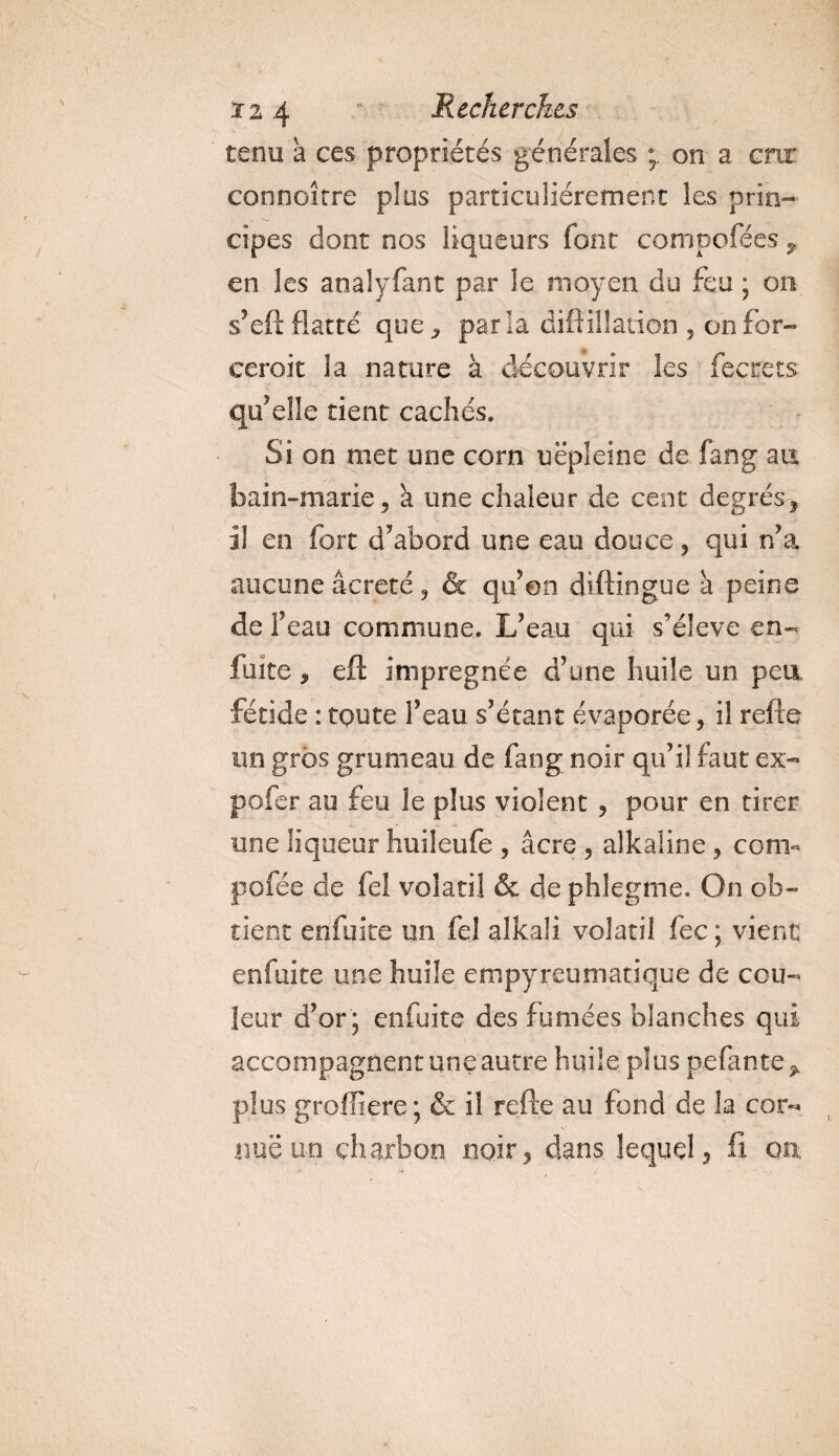 tenu à ces propriétés générales on a cru’ connoîrre plus particuliérement les prin¬ cipes dont nos liqueurs font composées T en les analyfant par le moyen du feu ; on s’eft flatté que , parla diftiüaiion , on for- ceroit la nature à découvrir les fecrets qu’elle tient cachés. Si on met une corn uëpleîne de fan g au bain-marie, à une chaleur de cent degrés, il en fort d’abord une eau douce, qui n’a aucune âcreté, &amp; qu’on diftingue à peine de F eau commune. L’eau qui s’élève en- fuite, eft imprégnée d’une huile un peu fétide : toute l’eau s’étant évaporée, il refle un gros grumeau de fang noir qu’il faut ex- pofer au feu le plus violent , pour en tirer une liqueur huileufe , âcre , alkaline, corn- pofée cle fel volatil &amp; de phlegme. On ob¬ tient enfuite un fel alkali volatil fec ; vient enfuite une huile empyreumatique de cou¬ leur d’or ; enfuite des fumées blanches qui accompagnent une autre huile plus pefante* plus groffiere ; &amp; il refte au fond de la cor-* nue un charbon noir, dans lequel, fi on