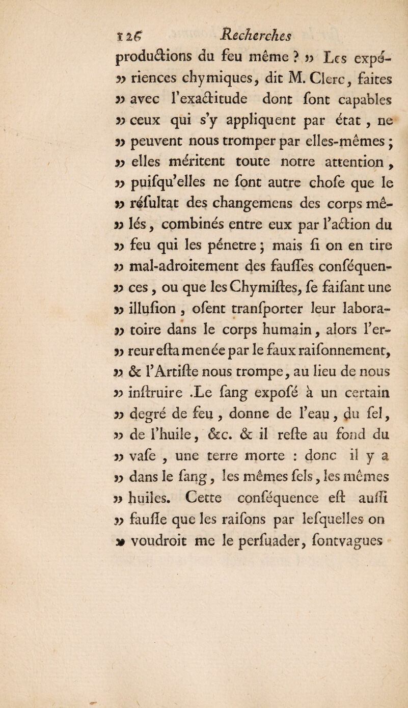 productions du feu même ? yy Les expo¬ sa riences chymiques, dit M. Clerc, faites yy avec l'exaCtitude dont font capables yy ceux qui s’y appliquent par état , ne yy peuvent nous tromper par elles-mêmes ; yy elles méritent toute notre attention , yy puifqu’elles ne font autre chofe que le yy réfui ta t des changemens des corps mê- yy lés, combinés entre eux par faction du yy feu qui les pénétré ; mais fi on en tire yy mal-adroitement des fauffes conféquen- yy ces, ou que les Chymiftes, fe faifant une yy illufion , ofent tranfporter leur labora- yy toire dans le corps humain, alors fer- yy reureftamenée par le faux raifonnement, yy &amp; f Artifte nous trompe, au lieu de nous yy inftruire Xe fang expofé à un certain yy degré de feu , donne de f eau, du fel, yy de l’huile, &amp;c. &amp; il refte au fond du yy vafe , une terre morte : donc il y a yy dans le fang, les mêmes fels, les mêmes yy huiles. Cette conféquence eft aufïi yy faufîe que les raifons par lefquelles on » voudrait me le perfuader, fontvagues
